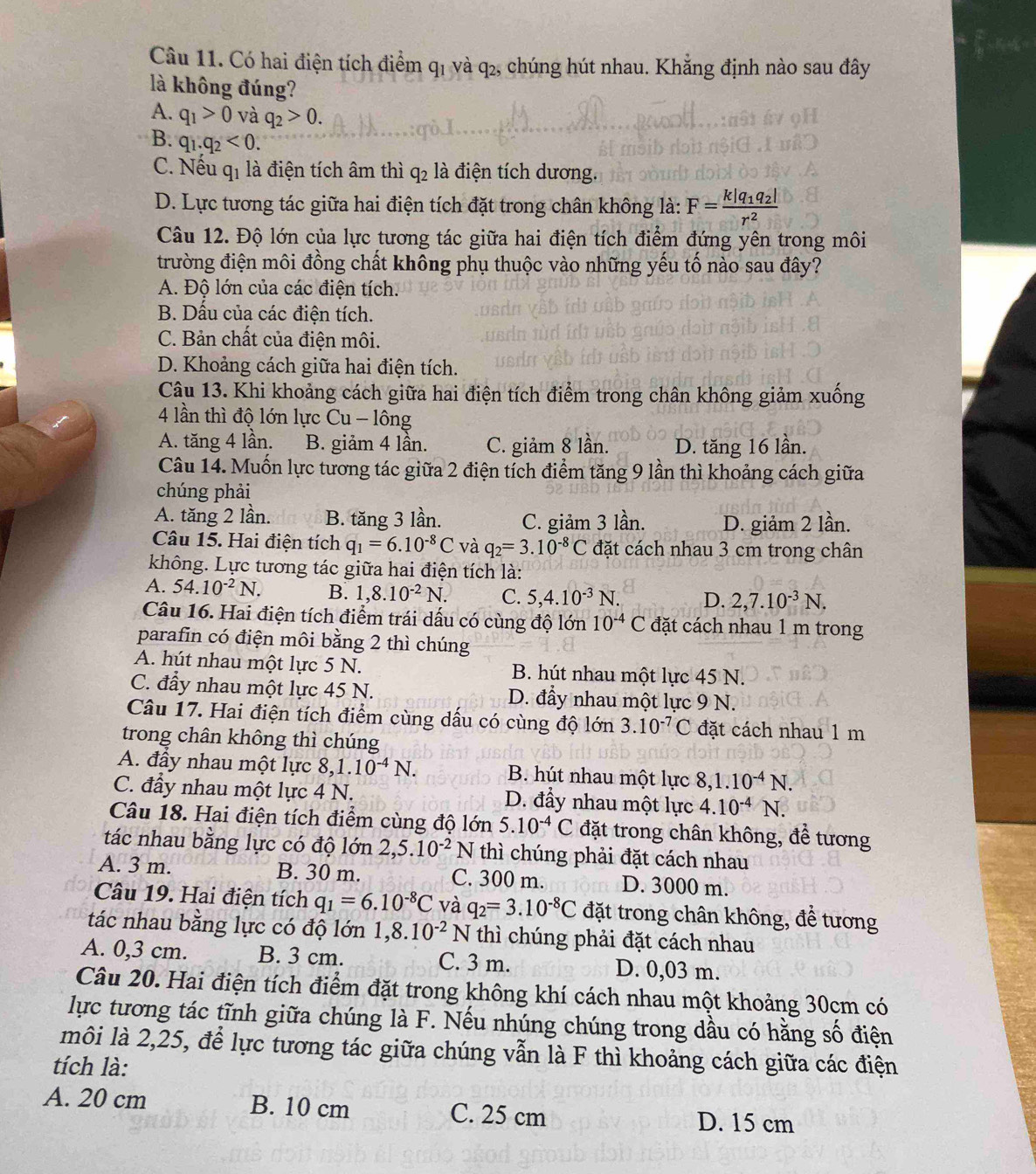 Có hai điện tích điểm q1 và q₂, chúng hút nhau. Khẳng định nào sau đây
là không đúng?
A. q_1>0 và q_2>0.
B. q_1.q_2<0.
C. Nếu q1 là điện tích âm thì q_2 là điện tích dương.
D. Lực tương tác giữa hai điện tích đặt trong chân không là: F=frac k|q_1q_2|r^2
Câu 12. Độ lớn của lực tương tác giữa hai điện tích điểm đứng yên trong môi
trường điện môi đồng chất không phụ thuộc vào những yếu tố nào sau đây?
A. Độ lớn của các điện tích.
B. Dấu của các điện tích.
C. Bản chất của điện môi.
D. Khoảng cách giữa hai điện tích.
Câu 13. Khi khoảng cách giữa hai điện tích điểm trong chân không giảm xuống
4 lần thì độ lớn lực Cu - lông
A. tăng 4 lần. B. giảm 4 lần. C. giảm 8 lần. D. tăng 16 lần.
Câu 14. Muốn lực tương tác giữa 2 điện tích điểm tăng 9 lần thì khoảng cách giữa
chúng phải
A. tăng 2 lần. B. tăng 3 lần. C. giảm 3 lần. D. giảm 2 lần.
Câu 15. Hai điện tích q_1=6.10^(-8)C và q_2=3.10^(-8)C đặt cách nhau 3 cm trong chân
không. Lực tương tác giữa hai điện tích là:
A. 54.10^(-2)N. B. 1,8.10^(-2)N. C. 5,4.10^(-3)N. D. 2,7.10^(-3)N.
Câu 16. Hai điện tích điểm trái dấu có cùng độ lớn 10^(-4)C đặt cách nhau 1 m trong
parafin có điện môi bằng 2 thì chúng
A. hút nhau một lực 5 N. B. hút nhau một lực 45 N.
C. đầy nhau một lực 45 N. D. đẩy nhau một lực 9 N.
Câu 17. Hai điện tích điểm cùng dấu có cùng độ lớn 3.10^(-7)C đặt cách nhau 1 m
trong chân không thì chúng
A. đầy nhau một lực 8, 1.10^(-4)N. B. hút nhau một lực 8,1.10^(-4)N.
C. đầy nhau một lực 4 N. D. đẩy nhau một lực 4.10^(-4)N.
Câu 18. Hai điện tích điểm cùng độ lớn 5.10^(-4)C đặt trong chân không, để tương
tác nhau bằng lực có độ lớn 2,5.10^(-2) N thì chúng phải đặt cách nhau
A. 3 m. B. 30 m. C. 300 m. D. 3000 m.
Câu 19. Hai điện tích q_1=6.10^(-8)C và q_2=3.10^(-8)C đặt trong chân không, để tương
tác nhau bằng lực có độ lớn 1,8.10^(-2)N thì chúng phải đặt cách nhau
A. 0,3 cm. B. 3 cm. C. 3 m. D. 0,03 m.
Câu 20. Hai điện tích điểm đặt trong không khí cách nhau một khoảng 30cm có
lực tương tác tĩnh giữa chúng là F. Nếu nhúng chúng trong dầu có hằng số điện
môi là 2,25, để lực tương tác giữa chúng vẫn là F thì khoảng cách giữa các điện
tích là:
A. 20 cm B. 10 cm C. 25 cm
D. 15 cm