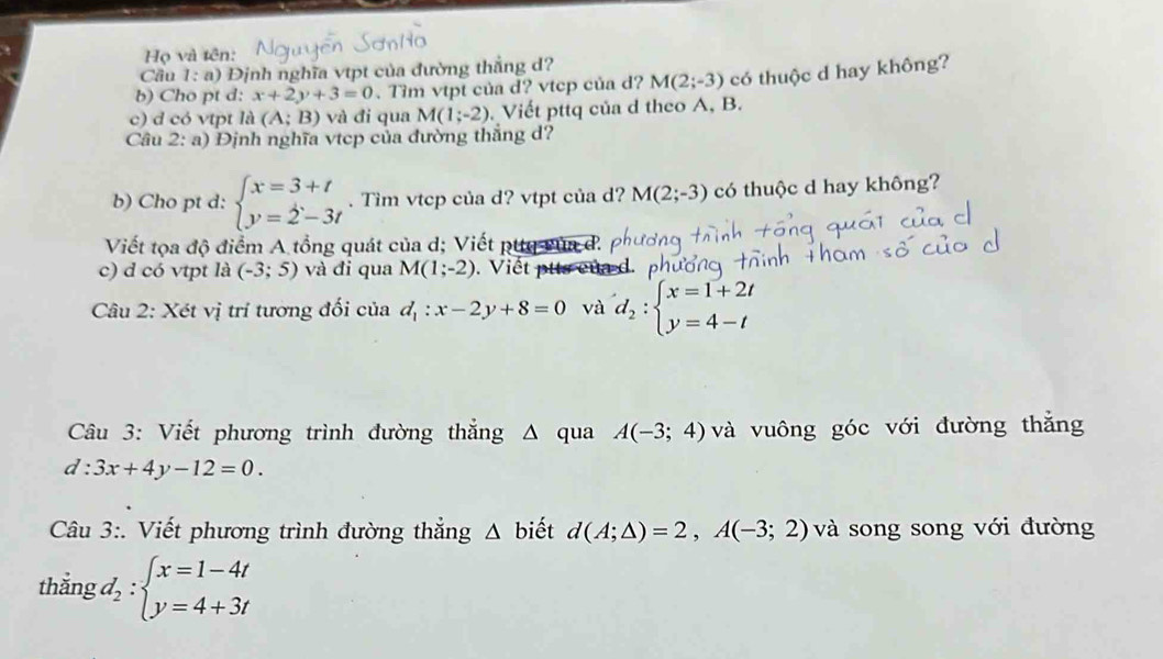 Họ và tên: 
Cầu I= : a) Định nghĩa vtpt của đường thắng d? 
b) Cho pt d: x+2y+3=0. Tim vtpt của d? vtcp của d? M(2;-3) có thuộc d hay không? 
c) d có vtpt la(A;B) và đi qua M(1;-2) Viết pttq của d theo A, B. 
Câu 2:a) Định nghĩa vtcp của đường thắng d? 
b) Cho pt d: beginarrayl x=3+t y=2-3tendarray.. Tìm vtcp của d? vtpt của d? M(2;-3) có thuộc d hay không? 
Viết tọa độ điểm A tổng quát của d; Viết pttq vùa đ. 
c) d có vtpt là (-3;5) và đi qua M(1;-2). Viết ptts của d. 
Câu 2: Xét vị trí tương đối của d_1:x-2y+8=0 và d_2:beginarrayl x=1+2t y=4-tendarray.
Câu 3: Viết phương trình đường thắng Δ qua A(-3;4) và vuông góc với đường thắng
d:3x+4y-12=0. 
Câu 3:. Viết phương trình đường thẳng △ b iết d(A;△ )=2,A(-3;2) và song song với đường 
thắng d_2:beginarrayl x=1-4t y=4+3tendarray.