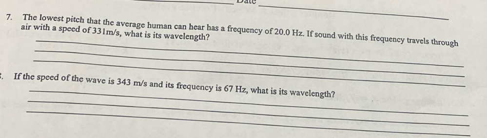 Date_ 
_ 
7. The lowest pitch that the average human can hear has a frequency of 20.0 Hz. If sound with this frequency travels through air with a speed of 331m/s, what is its wavelength? 
_ 
_ 
_ 
_ 
. If the speed of the wave is 343 m/s and its frequency is 67 Hz, what is its wavelength? 
_