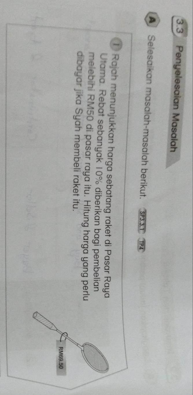 3.3 Penyelesaian Masalah 
A Selesaikan masalah-masalah berikut. SP3.3.1 TP4 
① Rajah menunjukkan harga sebatang raket di Pasar Raya 
Utama. Rebat sebanyak 10% diberikan bagi pembelian 
melebihi RM50 di pasar raya itu. Hitung harga yang perlu 
dibayar jika Syah membeli raket itu.
RM69.50