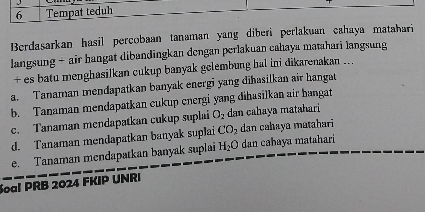 Can
6 Tempat teduh
Berdasarkan hasil percobaan tanaman yang diberi perlakuan cahaya matahari
langsung + air hangat dibandingkan dengan perlakuan cahaya matahari langsung
+ es batu menghasilkan cukup banyak gelembung hal ini dikarenakan ..
a. Tanaman mendapatkan banyak energi yang dihasilkan air hangat
b. Tanaman mendapatkan cukup energi yang dihasilkan air hangat
c. Tanaman mendapatkan cukup suplai O_2 dan cahaya matahari
d. Tanaman mendapatkan banyak suplai CO_2 dan cahaya matahari
e. Tanaman mendapatkan banyak suplai H_2O dan cahaya matahari
Soal PRB 2024 FKIP UNRI