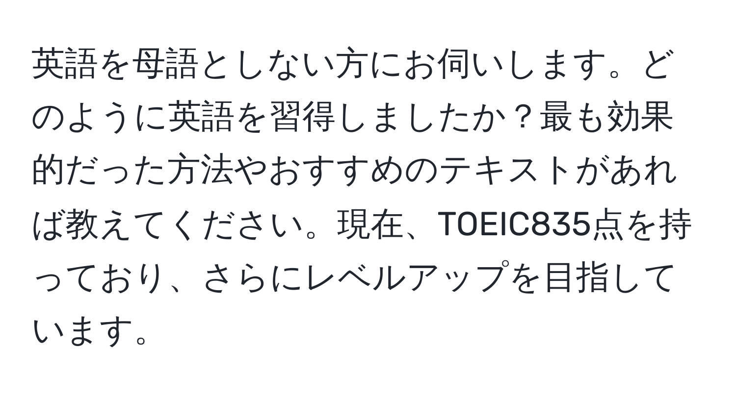 英語を母語としない方にお伺いします。どのように英語を習得しましたか？最も効果的だった方法やおすすめのテキストがあれば教えてください。現在、TOEIC835点を持っており、さらにレベルアップを目指しています。