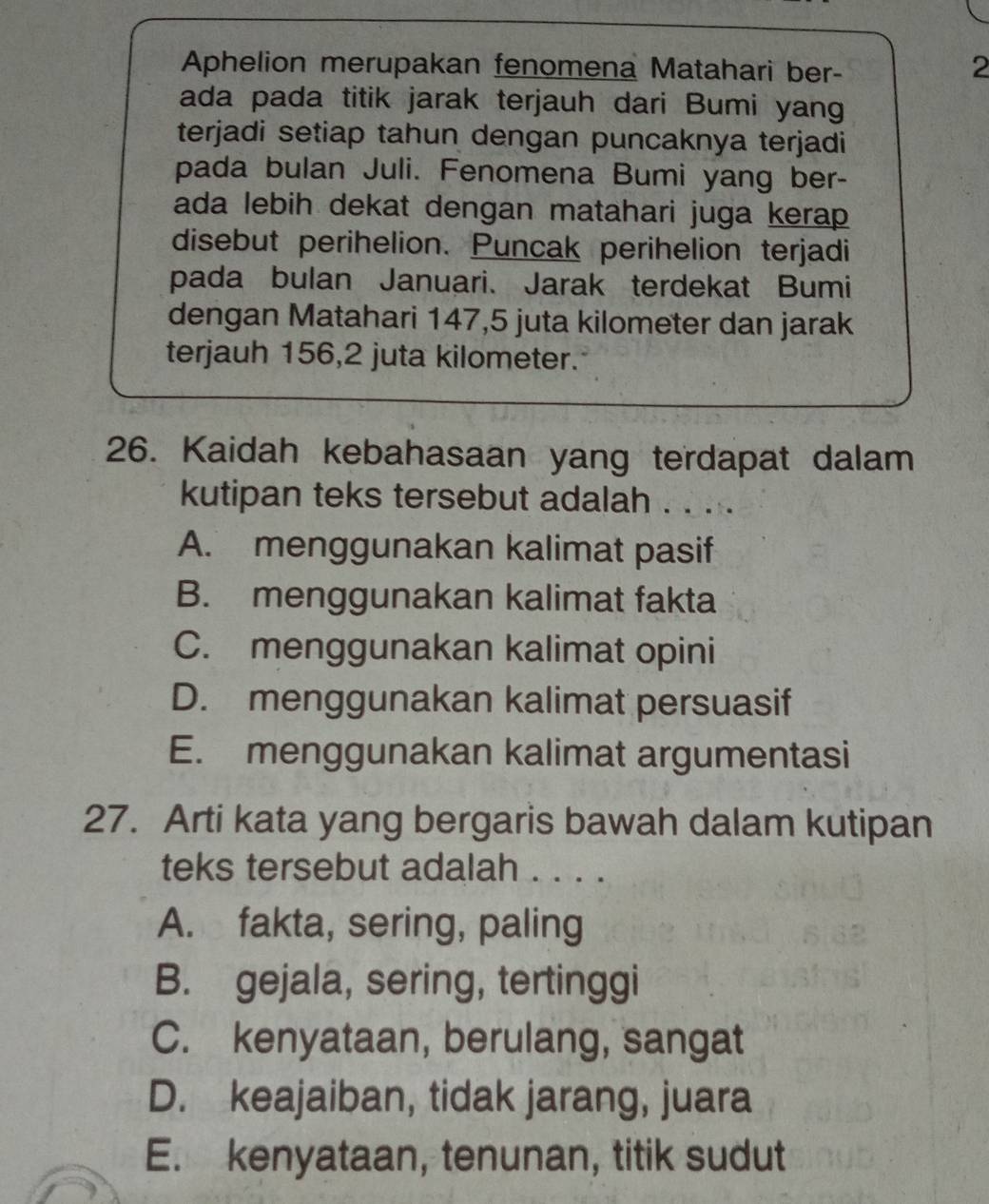 Aphelion merupakan fenomena Matahari ber-
2
ada pada titik jarak terjauh dari Bumi yang
terjadi setiap tahun dengan puncaknya terjadi
pada bulan Juli. Fenomena Bumi yang ber-
ada lebih dekat dengan matahari juga kerap 
disebut perihelion. Puncak perihelion terjadi
pada bulan Januari. Jarak terdekat Bumi
dengan Matahari 147, 5 juta kilometer dan jarak
terjauh 156, 2 juta kilometer.
26. Kaidah kebahasaan yang terdapat dalam
kutipan teks tersebut adalah . . . .
A. menggunakan kalimat pasif
B. menggunakan kalimat fakta
C. menggunakan kalimat opini
D. menggunakan kalimat persuasif
E. menggunakan kalimat argumentasi
27. Arti kata yang bergaris bawah dalam kutipan
teks tersebut adalah . . . .
A. fakta, sering, paling
B. gejala, sering, tertinggi
C. kenyataan, berulang, sangat
D. keajaiban, tidak jarang, juara
E. kenyataan, tenunan, titik sudut