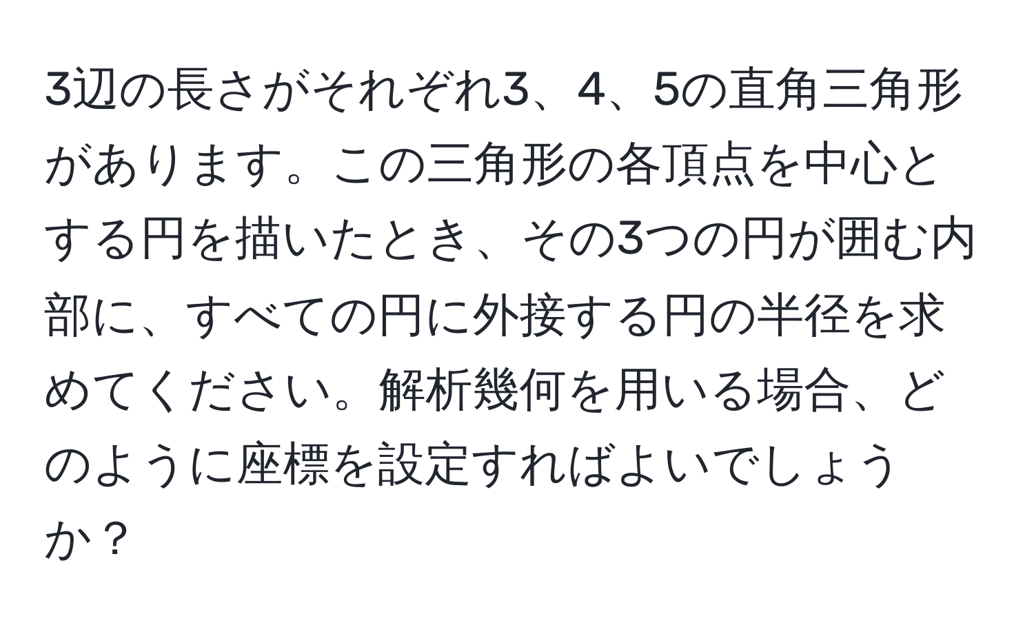 3辺の長さがそれぞれ3、4、5の直角三角形があります。この三角形の各頂点を中心とする円を描いたとき、その3つの円が囲む内部に、すべての円に外接する円の半径を求めてください。解析幾何を用いる場合、どのように座標を設定すればよいでしょうか？