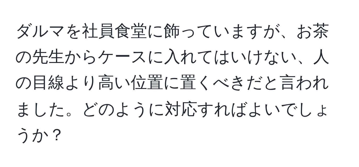 ダルマを社員食堂に飾っていますが、お茶の先生からケースに入れてはいけない、人の目線より高い位置に置くべきだと言われました。どのように対応すればよいでしょうか？