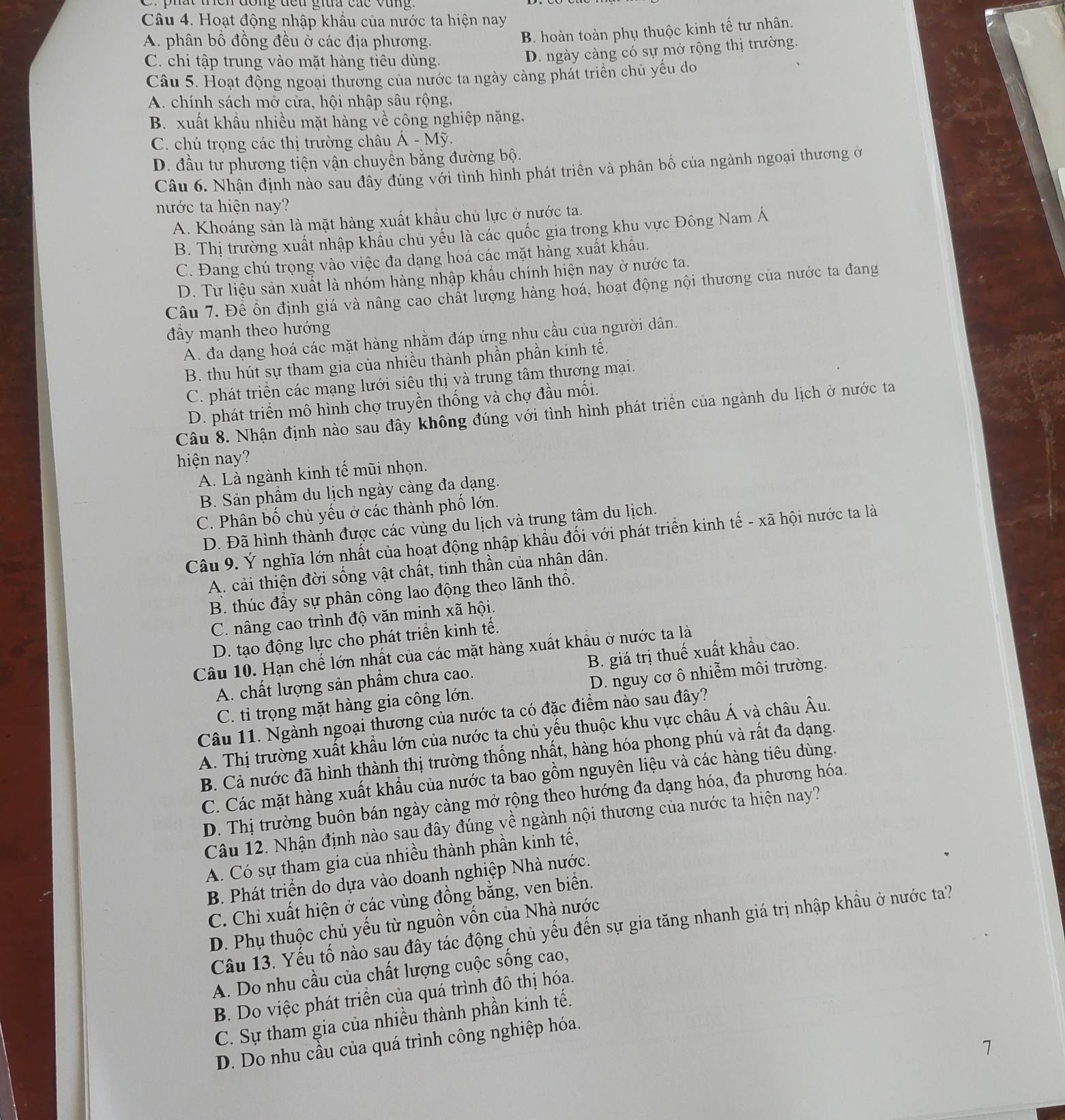 Hoạt động nhập khẩu của nước ta hiện nay
A. phân bồ đồng đều ở các địa phương.
B. hoàn toàn phụ thuộc kinh tế tư nhân.
C. chi tập trung vào mặt hàng tiêu dùng.
D. ngày càng có sự mở rộng thị trường.
Câu 5. Hoạt động ngoại thường của nước ta ngày cảng phát triển chủ yếu do
A. chính sách mở cửa, hội nhập sâu rộng,
B. xuất khẩu nhiều mặt hàng về công nghiệp nặng,
C. chú trọng các thị trường châu A-My
D. đầu tư phương tiện vận chuyên bằng đường bộ.
Câu 6. Nhận định nào sau đây đúng với tình hình phát triền và phân bố của ngành ngoại thương ở
nước ta hiện nay?
A. Khoáng sản là mặt hàng xuất khẩu chủ lực ở nước ta.
B. Thị trường xuất nhập khẩu chủ yếu là các quốc gia trong khu vực Đông Nam Á
C. Đang chú trọng vào việc đa dạng hoá các mặt hàng xuất khẩu.
D. Tư liệu sản xuất là nhóm hàng nhập khẩu chính hiện nay ở nước ta.
Câu 7. Để ổn định giá và nâng cáo chất lượng hàng hoá, hoạt động nội thương của nước ta đang
đây mạnh theo hướng
A. đa dạng hoá các mặt hàng nhằm đáp ứng nhu cầu của người dân.
B. thu hút sự tham gia của nhiều thành phần phần kinh tế.
C. phát triển các mạng lưới siêu thị và trung tâm thương mại.
D. phát triển mô hình chợ truyền thống và chợ đầu mối.
Câu 8. Nhận định nào sau đây không đúng với tình hình phát triển của ngành du lịch ở nước ta
hiện nay?
A. Là ngành kinh tế mũi nhọn.
B. Sản phẩm du lịch ngày càng đa dạng.
C. Phân bố chủ yếu ở các thành phố lớn.
D. Đã hình thành được các vùng du lịch và trung tâm du lịch.
Câu 9. Ý nghĩa lớn nhất của hoạt động nhập khẩu đối với phát triển kinh tế - xã hội nước ta là
A. cải thiện đời sống vật chất, tinh thần của nhân dân.
B. thúc đầy sự phân công lao động theo lãnh thổ.
C. nâng cao trình độ văn minh xã hội.
D. tạo động lực cho phát triển kinh tế.
Câu 10. Hạn chế lớn nhất của các mặt hàng xuất khẩu ở nước ta là
A. chất lượng sản phẩm chưa cao. B. giá trị thuế xuất khẩu cao.
C. ti trọng mặt hàng gia công lớn. D. nguy cơ ô nhiễm môi trường.
Câu 11. Ngành ngoại thương của nước ta có đặc điểm nào sau đây?
A. Thị trường xuất khẩu lớn của nước ta chủ yếu thuộc khu vực châu Á và châu Âu.
B. Cả nước đã hình thành thị trường thống nhất, hàng hóa phong phú và rất đa dạng.
C. Các mặt hàng xuất khẩu của nước ta bao gồm nguyên liệu và các hàng tiêu dùng.
D. Thị trường buôn bán ngày càng mở rộng theo hướng đa dạng hóa, đa phương hóa.
Câu 12. Nhận định nào sau đây đúng về ngành nội thương của nước ta hiện nay?
A. Có sự tham gia của nhiều thành phần kinh tế,
B Phát triển do dựa vào doanh nghiệp Nhà nước.
C. Chỉ xuất hiện ở các vùng đồng bằng, ven biển.
D. Phụ thuộc chủ yếu từ nguồn vốn của Nhà nước
Câu 13. Yếu tố nào sau đây tác động chủ yếu đến sự gia tăng nhanh giá trị nhập khẩu ở nước ta?
A. Do nhu cầu của chất lượng cuộc sống cao,
B. Do việc phát triển của quá trình đô thị hóa.
C. Sự tham gia của nhiều thành phần kinh tế.
D. Do nhu cầu của quá trình công nghiệp hóa.
7