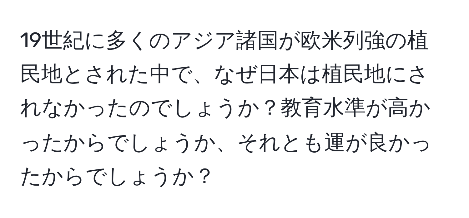 19世紀に多くのアジア諸国が欧米列強の植民地とされた中で、なぜ日本は植民地にされなかったのでしょうか？教育水準が高かったからでしょうか、それとも運が良かったからでしょうか？