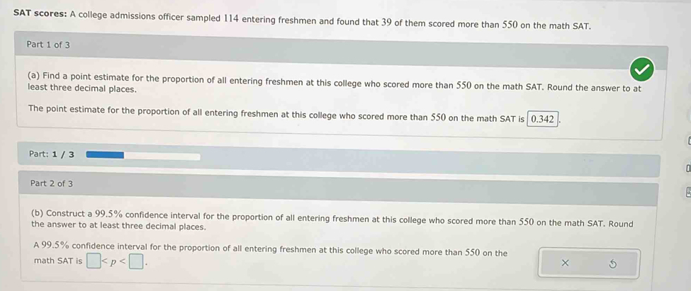 SAT scores: A college admissions officer sampled 114 entering freshmen and found that 39 of them scored more than 550 on the math SAT. 
Part 1 of 3 
(a) Find a point estimate for the proportion of all entering freshmen at this college who scored more than 550 on the math SAT. Round the answer to at 
least three decimal places. 
The point estimate for the proportion of all entering freshmen at this college who scored more than 550 on the math SAT is 0.342
Part: 1 / 3 
Part 2 of 3 5 
(b) Construct a 99.5% confidence interval for the proportion of all entering freshmen at this college who scored more than 550 on the math SAT. Round 
the answer to at least three decimal places. 
A 99.5% confidence interval for the proportion of all entering freshmen at this college who scored more than 550 on the 
math SAT is □ . 
×