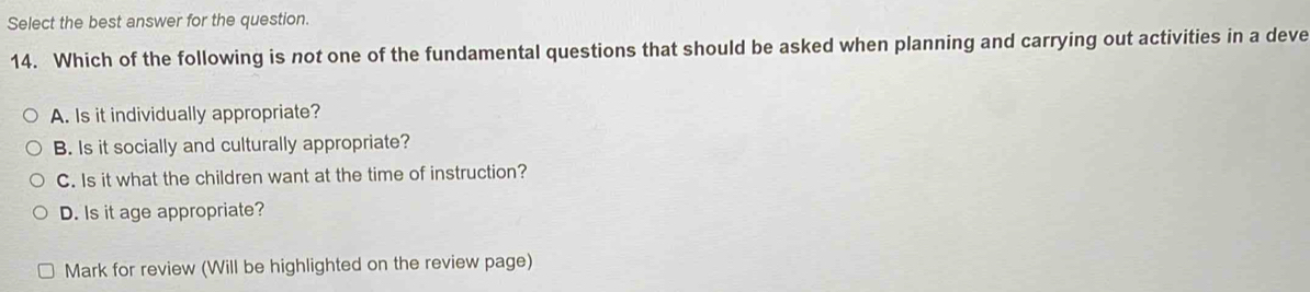 Select the best answer for the question.
14. Which of the following is not one of the fundamental questions that should be asked when planning and carrying out activities in a deve
A. Is it individually appropriate?
B. Is it socially and culturally appropriate?
C. Is it what the children want at the time of instruction?
D. Is it age appropriate?
Mark for review (Will be highlighted on the review page)