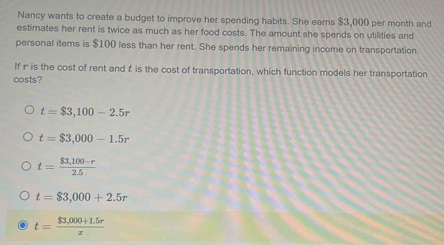 Nancy wants to create a budget to improve her spending habits. She earns $3,000 per month and
estimates her rent is twice as much as her food costs. The amount she spends on utilities and
personal items is $100 less than her rent. She spends her remaining income on transportation.
If r is the cost of rent and t is the cost of transportation, which function models her transportation
costs?
t=$3,100-2.5r
t=$3,000-1.5r
t= ($3,100-r)/2.5 
t=$3,000+2.5r
t= ($3,000+1.5r)/x 