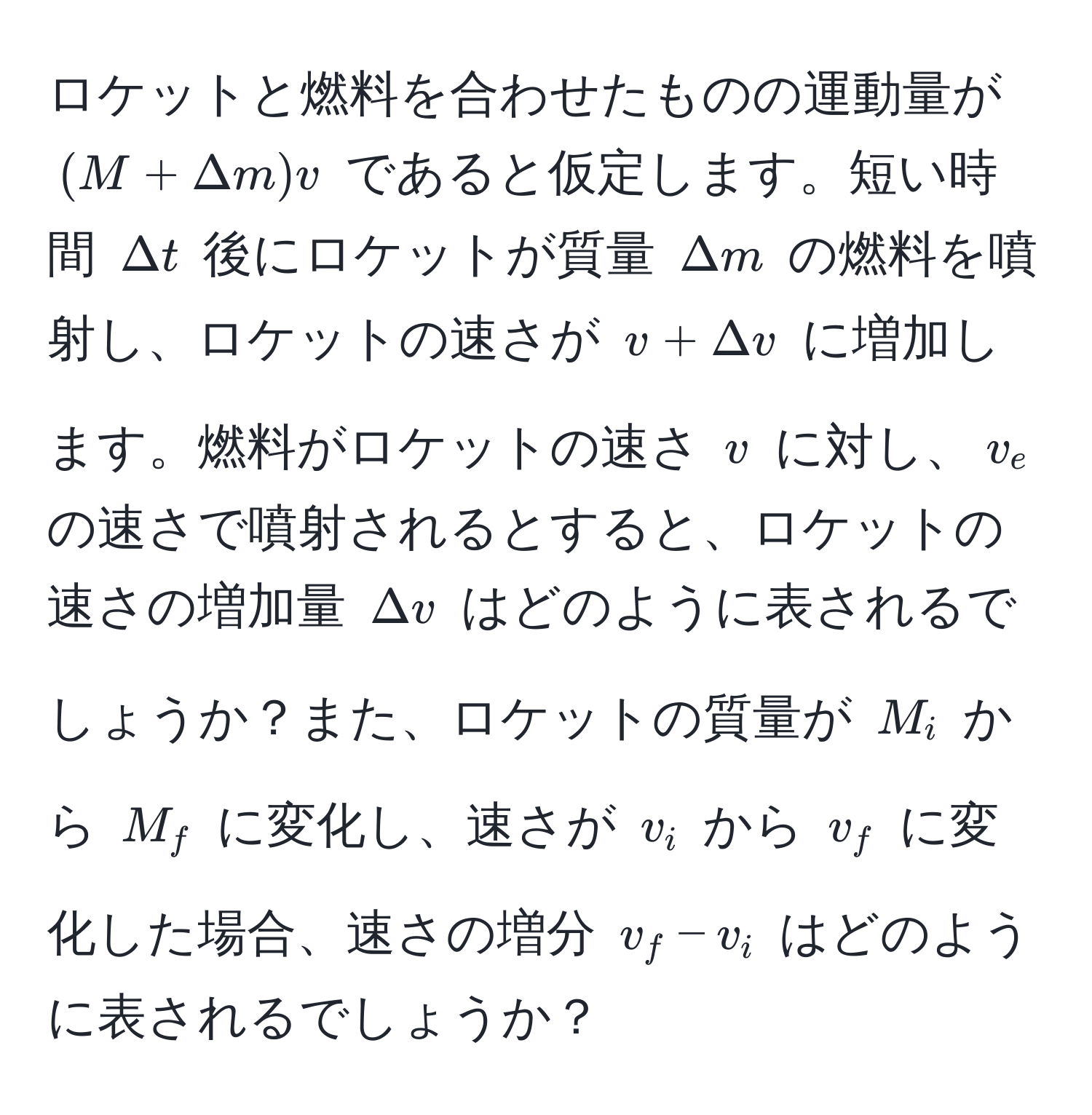 ロケットと燃料を合わせたものの運動量が $(M+Delta m)v$ であると仮定します。短い時間 $Delta t$ 後にロケットが質量 $Delta m$ の燃料を噴射し、ロケットの速さが $v+Delta v$ に増加します。燃料がロケットの速さ $v$ に対し、$v_e$ の速さで噴射されるとすると、ロケットの速さの増加量 $Delta v$ はどのように表されるでしょうか？また、ロケットの質量が $M_i$ から $M_f$ に変化し、速さが $v_i$ から $v_f$ に変化した場合、速さの増分 $v_f - v_i$ はどのように表されるでしょうか？