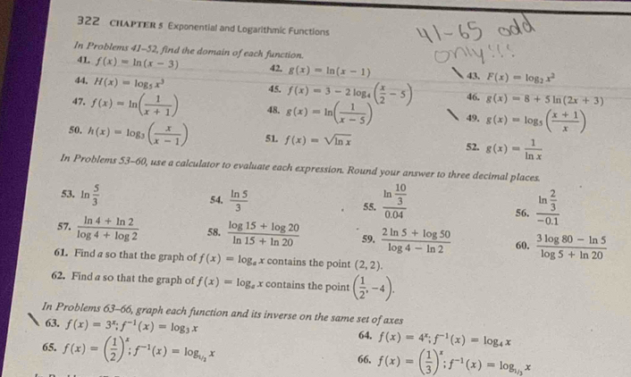 322 chAPTER s Exponential and Logarithmic Functions
In Problems 41-52, find the domain of each function.
41. f(x)=ln (x-3) 42. g(x)=ln (x-1) 43. F(x)=log _2x^2
44. H(x)=log _5x^3
45. f(x)=3-2log _4( x/2 -5) 46. g(x)=8+5ln (2x+3)
47. f(x)=ln ( 1/x+1 ) 48. g(x)=ln ( 1/x-5 ) 49, g(x)=log _5( (x+1)/x )
50. h(x)=log _3( x/x-1 ) 51. f(x)=sqrt(ln x) 52. g(x)= 1/ln x 
In Problems 53-60, use a calculator to evaluate each expression. Round your answer to three decimal places.
53. ln  5/3  54,  ln 5/3 
55. frac ln  10/3 0.04 frac ln  2/3 -0.1
56.
57.  (ln 4+ln 2)/log 4+log 2  58.  (log 15+log 20)/ln 15+ln 20  59.  (2ln 5+log 50)/log 4-ln 2  60.  (3log 80-ln 5)/log 5+ln 20 
61. Find a so that the graph of f(x)=log _ax contains the point (2,2).
62. Find a so that the graph of f(x)=log _ax contains the point ( 1/2 ,-4).
In Problems 63-66, graph each function and its inverse on the same set of axes
63. f(x)=3^x;f^(-1)(x)=log _3x 64. f(x)=4^x;f^(-1)(x)=log _4x
65. f(x)=( 1/2 )^x;f^(-1)(x)=log _1/2x f(x)=( 1/3 )^x;f^(-1)(x)=log _1/3x
66.