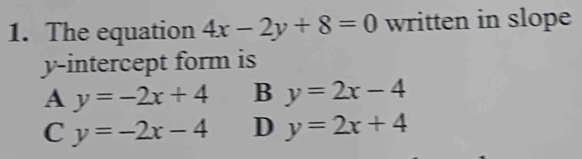 The equation 4x-2y+8=0 written in slope
y-intercept form is
A y=-2x+4 B y=2x-4
C y=-2x-4 D y=2x+4