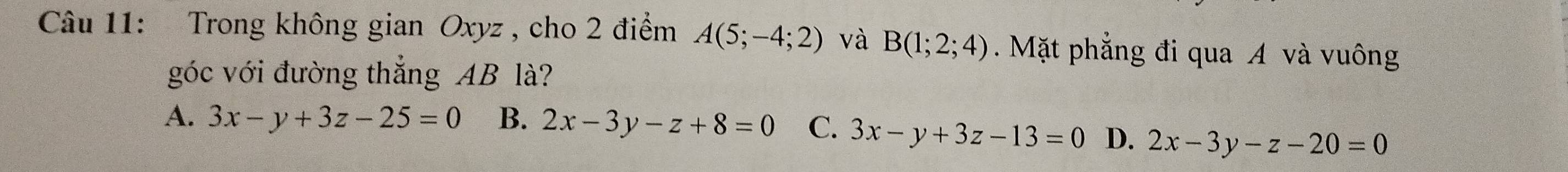 Trong không gian Oxyz , cho 2 điểm A(5;-4;2) và B(1;2;4) Mặt phẳng đi qua A và vuông
góc với đường thắng AB là?
A. 3x-y+3z-25=0 B. 2x-3y-z+8=0 C. 3x-y+3z-13=0 D. 2x-3y-z-20=0