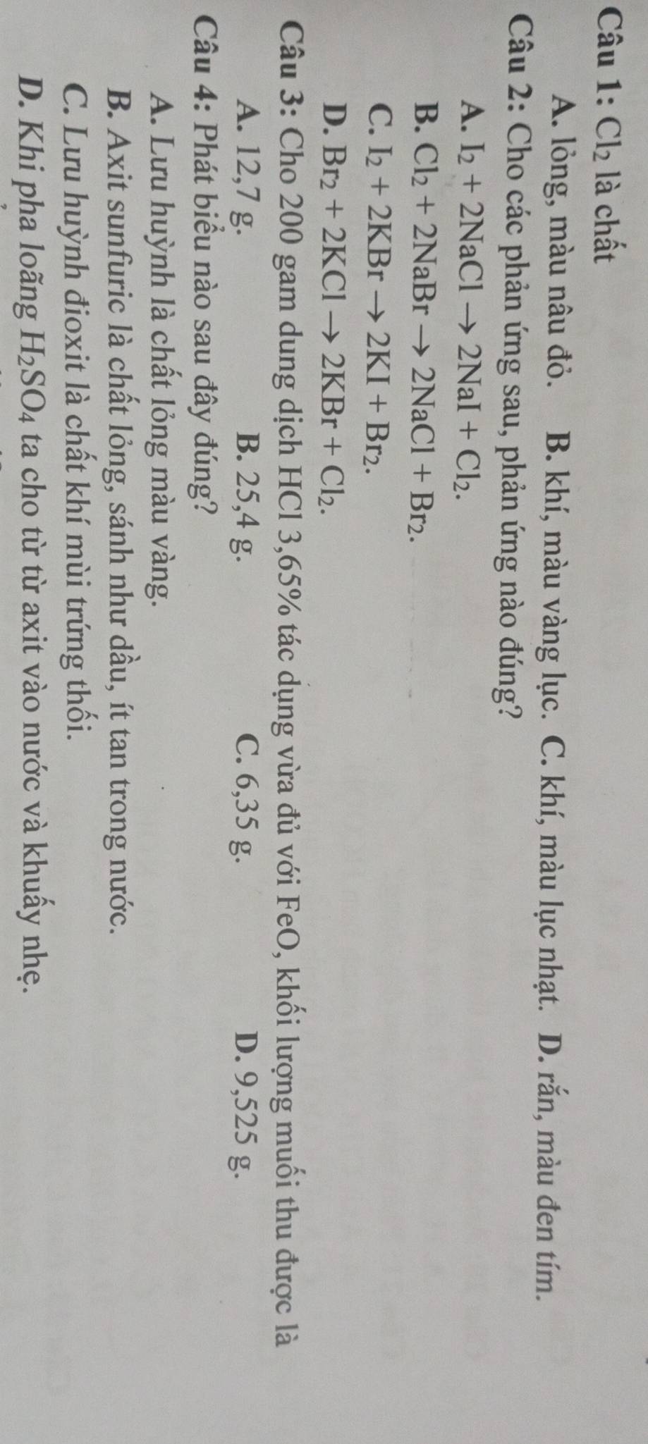 Cl_2 là chất
A. lỏng, màu nâu đỏ. B. khí, màu vàng lục. C. khí, màu lục nhạt. D. rắn, màu đen tím.
Câu 2: Cho các phản ứng sau, phản ứng nào đúng?
A. I_2+2NaClto 2NaI+Cl_2.
B. Cl_2+2NaBrto 2NaCl+Br_2.
C. I_2+2KBrto 2KI+Br_2.
D. Br_2+2KClto 2KBr+Cl_2. 
Câu 3: Cho 200 gam dung dịch HCl 3,65% tác dụng vừa đủ với FeO, khối lượng muối thu được là
A. 12,7 g. B. 25,4 g. C. 6,35 g. D. 9,525 g.
Câu 4: Phát biểu nào sau đây đúng?
A. Lưu huỳnh là chất lỏng màu vàng.
B. Axit sunfuric là chất lỏng, sánh như dầu, ít tan trong nước.
C. Lưu huỳnh đioxit là chất khí mùi trứng thối.
D. Khi pha loãng H_2SO_4 ta cho từ từ axit vào nước và khuấy nhẹ.