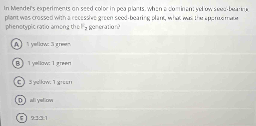 In Mendel's experiments on seed color in pea plants, when a dominant yellow seed-bearing
plant was crossed with a recessive green seed-bearing plant, what was the approximate
phenotypic ratio among the F_2 generation?
A 1 yellow: 3 green
B 1 yellow: 1 green
C 3 yellow; 1 green
Dall yellow
E 9:3:3:1