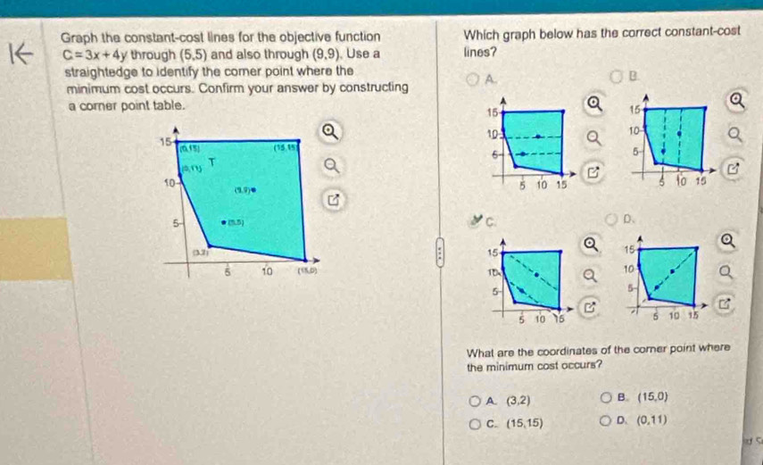 Graph the constant-cost lines for the objective function Which graph below has the correct constant-cost
C=3x+4y through (5,5) and also through (9,9) Use a lines?
straightedge to identify the comer point where the
minimum cost occurs. Confirm your answer by constructing A.
B.
a corner point table.
15
10
15
(0,15) (15,15
5
T
a,ry)
10
(3,9)
6 15
5 (5.5)
C.
D、
(3.2)
5 10 (15,0)

What are the coordinates of the corner point where
the minimum cost occurs?
A. (3,2) B. (15,0)
C. (15,15) D. (0,11)
lơ c