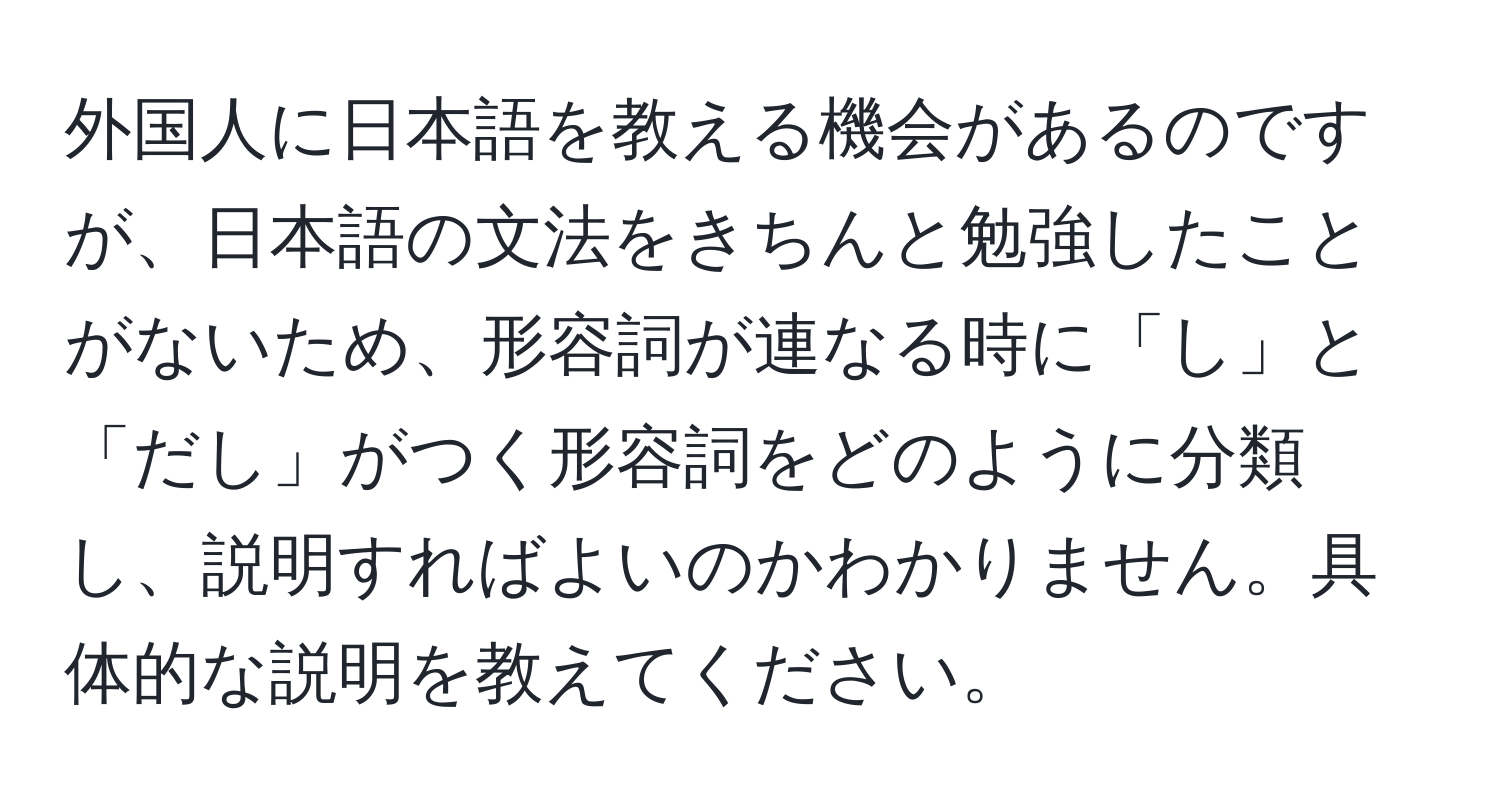 外国人に日本語を教える機会があるのですが、日本語の文法をきちんと勉強したことがないため、形容詞が連なる時に「し」と「だし」がつく形容詞をどのように分類し、説明すればよいのかわかりません。具体的な説明を教えてください。