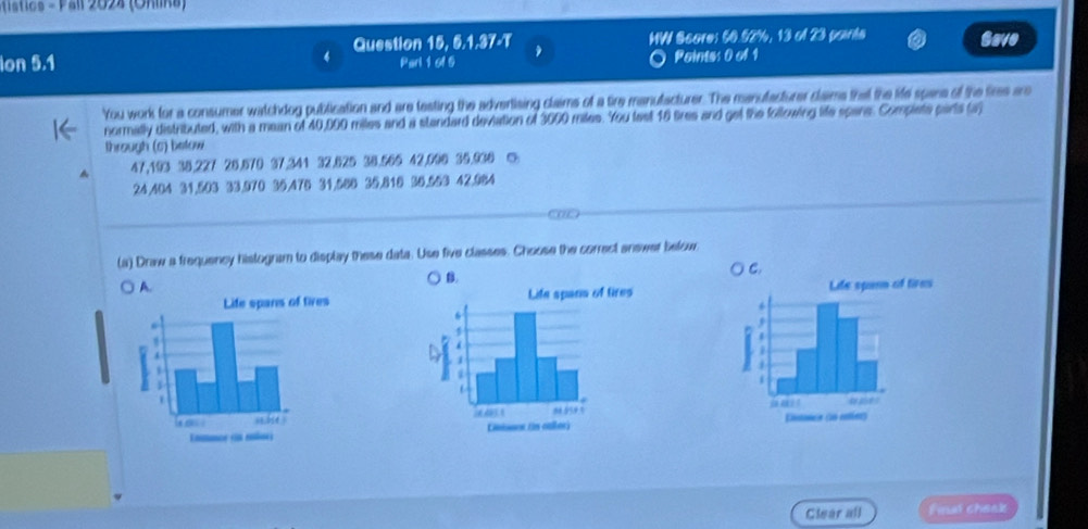 istics - Pall 2024 (Onlina 
lon 5.1 4 Question 15, 5.1.37-T HW Score: 60.52%, 13 of 23 paints Save 
Parl 1 61 5 Pointss 0 of 1 
You work for a consumer watchdog publication and are testing the advertising claims of a tire manutacturer. The manutacturer clams that the life spans of the fires are 
normally distributed, with a mean of 40,000 miles and a standard deviation of 3000 miles. You tast 16 tires and get the following life spane. Complete parts (a) 
through (c) betow 
^ 47,193 35.227 26.570 37.341 32.625 38.565 42,096 35.930 ◎
24,404 31,503 33,970 35,476 31,566 35.818 36.653 42,984
(a) Draw a frequency histogram to display these data. Use five classes. Choose the correct answer below 
B. 
A. 

Clear all Final cheak