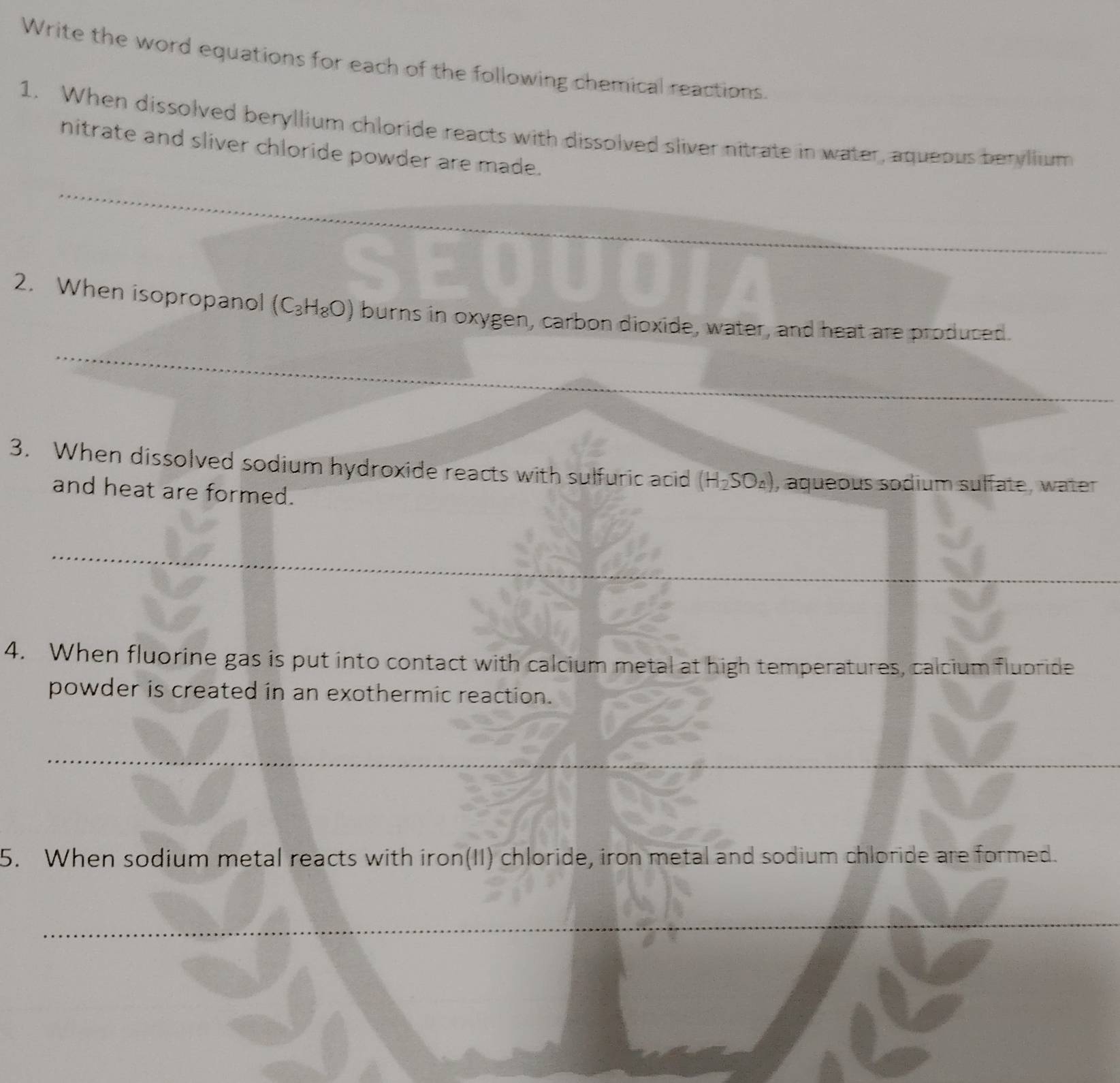 Write the word equations for each of the following chemical reactions. 
1. When dissolved beryllium chloride reacts with dissolved sliver nitrate in water, aqueous beryllium 
nitrate and sliver chloride powder are made. 
_ 
_ 
2. When isopropanol (C_3H_8O) burns in oxygen, carbon dioxide, water, and heat are produced. 
_ 
_ 
3. When dissolved sodium hydroxide reacts with sulfuric acid (H_2SO_4) , aqueous sodium sulfate, water 
and heat are formed. 
_ 
4. When fluorine gas is put into contact with calcium metal at high temperatures, calcium fluoride 
powder is created in an exothermic reaction. 
_ 
_ 
5. When sodium metal reacts with iron(II) chloride, iron metal and sodium chloride are formed. 
_