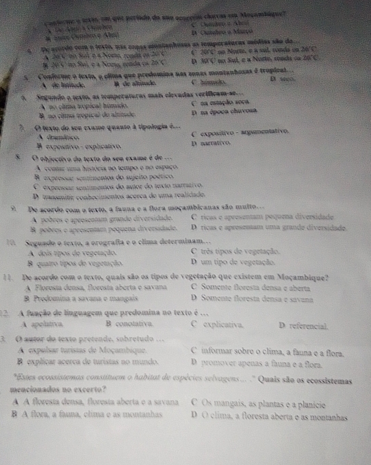 contecue a texts, em que período do sua ococeión clarras em Moçambágue?
D Cambeo o Março
a  De acordo com o texto, nas conas monianhosas as temperaturas médias são do.
A 26C io Suh n a Noma, rondo os 2076 C 20°C no Norte. 02sull A conda en 26'C
I 20C no Sai, e a Nona, renda es 25°C D 30°C no Sul, é « Notte, sonda os 26°C
5  Conforme o lexto, o clima que predomina nas zonas montanhesas é troplcal . D s
A de Intitude. A de altitade. C húmado
A  Segando o texto, as temperaturas mais elevadas veríficam-se
A no clima tropical húmido. C ca etução seca
A no clima tropical de altitaãe D na época chuvosa.
, O texto do sen exame quanto à típologia é
A dramático C exposítivo - argumentativo.
B exposítivo - explicativo. D narrativo.
8  O objectivo do texto do seu exame é de ...
A contar uma história no tempo e no espaço
B. exprossar scntimentos do sujeito poético.
C expressar sentímentos do autor do texto narrativo.
D. transmitir conhecimentos acerca de uma realidado.
9 De acordo com o texto, a fauna e a flora moçambicanas são multo.
A pobres o apresentam grando diversidado. C ricas o apresentam poquena diversidade
B pobres o apresentam poquena diversidado. D. ricas e apresentam uma grande diversidade.
10. Seguado o texto, a orografia e o clima determinam..
A dois tipos de vegetação. C três tipos do vegetação.
B quatro tipos de vegetação D um tipo de vegetação.
11. De acordo com o texto, quais são os tipos de vegetação que existem em Moçambique?
A Floresía densa, foresta aberta e savana C Somente floresta densa e aberta
B. Predomina a savana e mangais D Somente floresta densa e savana
2. A função de línguagem que predomina no texto é . D referencial.
A apelativa B conotativa. C explicativa.
3. O autor do texto pretende, sobretudo …
A expulsar turistas de Moçambique. C informar sobre o clima, a fauna e a flora.
B explicar acerca de turistas no mundo. D promover apenas a fauna e a flora.
*Estes ecossistemas constituem o habitat de espécies selvagens... ." Quais são os ecossistemas
mencionados no excerto?
A A floresía densa, floresia aberta e a savana C Os mangais, as plantas e a planície
B A flora, a fauna, clima e as montanhas D O clima, a floresta aberta e as montanhas