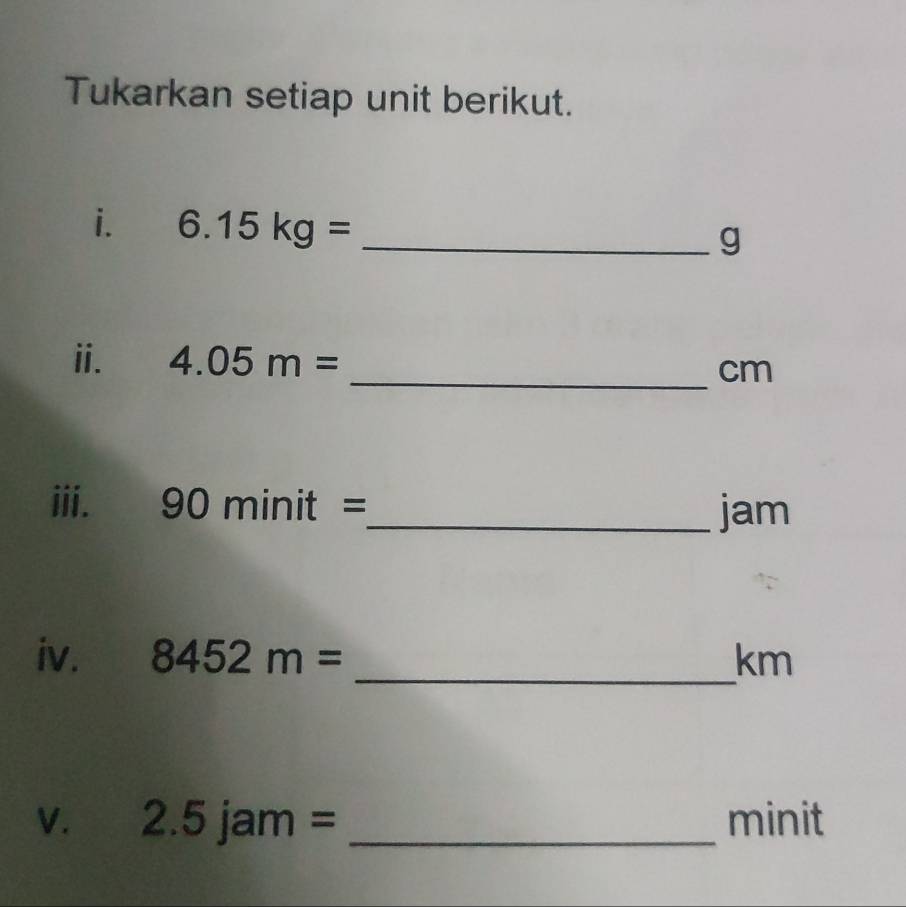 Tukarkan setiap unit berikut. 
i. 6.15kg= _ 
g 
ii. 4.05m= _ cm
iii. 90minit=
_jam 
iv. 8452m= _ km
V. 2.5jam= _ minit