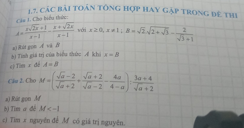 cáC BàI tOáN tÔnG Hợp HAY GặP TROnG đẻ thi 
Câu 1. Cho biểu thức:
A= (xsqrt(2x)+1)/x-1 - (x+sqrt(2x))/x-1  với x≥ 0, x!= 1; B=sqrt(2).sqrt(2+sqrt 3)- 2/sqrt(3)+1 
a) Rút gọn A và B
b) Tính giá trị của biểu thức A khi x=B
c) Tìm x để A=B
Câu 2. Cho M=( (sqrt(a)-2)/sqrt(a)+2 + (sqrt(a)+2)/sqrt(a)-2 - 4a/4-a ): (3a+4)/sqrt(a)+2 
a) Rút gọn M
b) Tìm a để M
c) Tim x nguyên để M có giá trị nguyên.