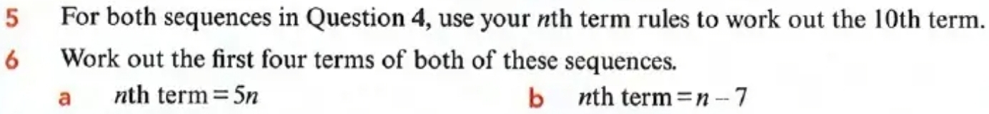 For both sequences in Question 4, use your nth term rules to work out the 10th term. 
6 Work out the first four terms of both of these sequences. 
a nth term =5n b nth term =n-7