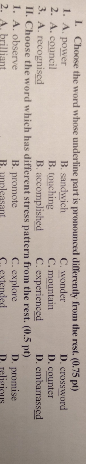 Choose the word whose underline part is pronounced differently from the rest. (0.75 pt)
1. A. power B. sandwich C. wonder D. crossword
2. A. council B. touching C. mountain D. counter
3. A. recognised B. accomplished C. experienced D. embarrassed
II. Choose the word which has different stress pattern from the rest. (0.5 pt)
1. A. observe B. promote C. explore D. promise
2. A. brilliant B. unpleasant C. extended D. religious