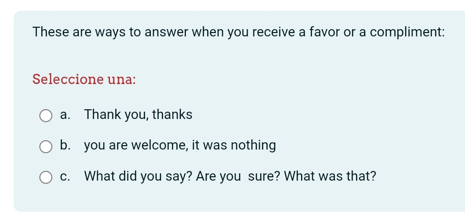 These are ways to answer when you receive a favor or a compliment: 
Seleccione una: 
a. Thank you, thanks 
b. you are welcome, it was nothing 
c. What did you say? Are you sure? What was that?