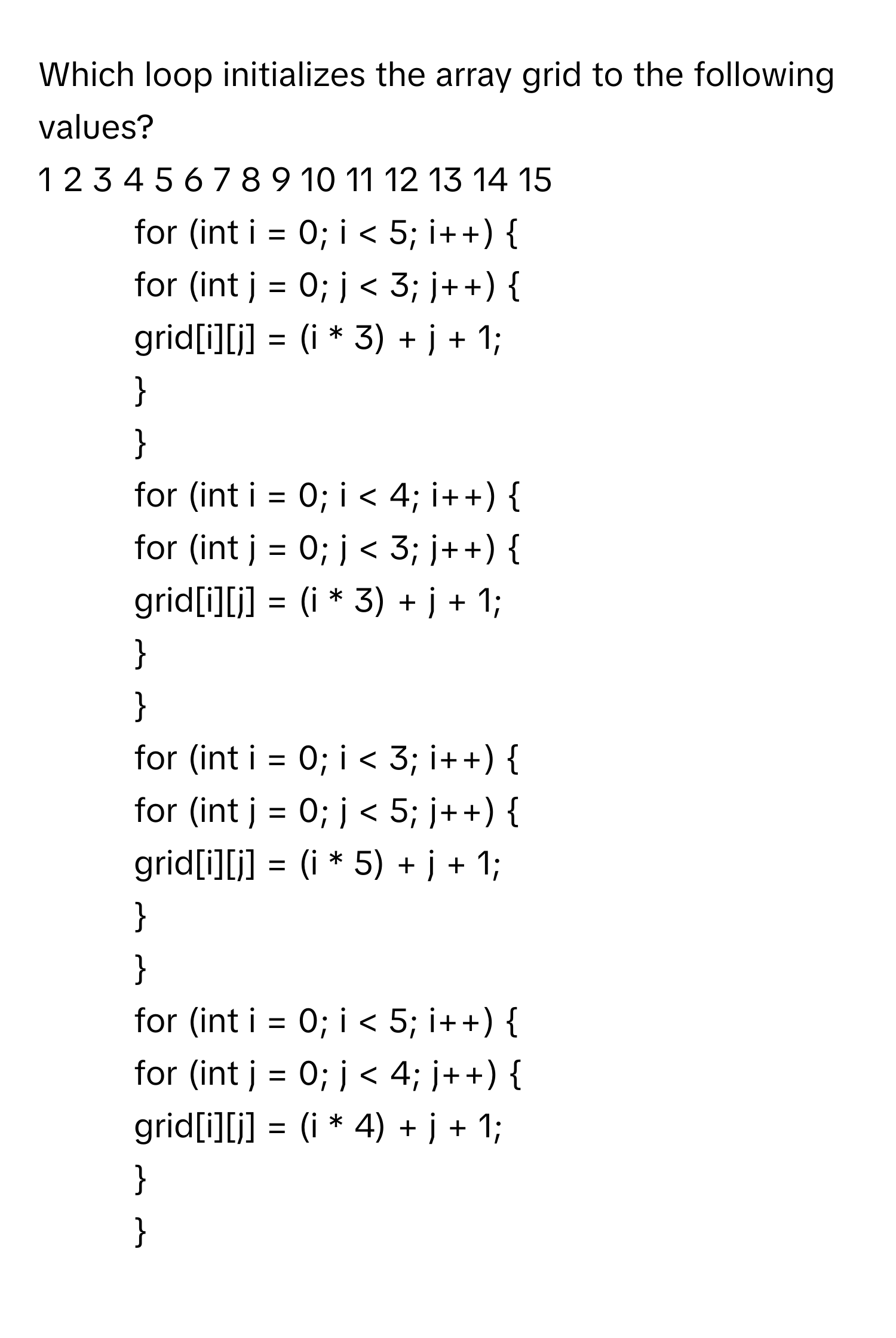 Which loop initializes the array grid to the following values?

1 2 3 4 5 6 7 8 9 10 11 12 13 14 15

1) for (int i = 0; i < 5; i++) 
for (int j = 0; j < 3; j++) 
grid[i][j] = (i * 3) + j + 1;



2) for (int i = 0; i < 4; i++) 
for (int j = 0; j < 3; j++) 
grid[i][j] = (i * 3) + j + 1;



3) for (int i = 0; i < 3; i++) 
for (int j = 0; j < 5; j++) 
grid[i][j] = (i * 5) + j + 1;



4) for (int i = 0; i < 5; i++) 
for (int j = 0; j < 4; j++) 
grid[i][j] = (i * 4) + j + 1;

