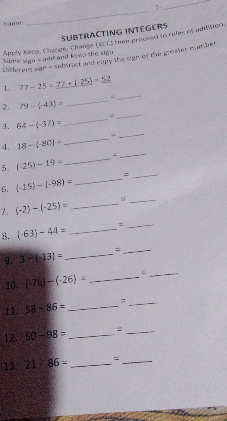 7- 
_ 
Name: 
_ 
SUBTRACTING INTEGERS 
Apply Keep, Change, Change (KCC) then proceed to rules of addition. 
Same sign = add and keep the sign 
Different sign = subtract and copy the sign of the greater number. 
_ 
1. 77-25=_ 77+(-25)=_ 52
= 
2. 79-(-43)=
_ 
_= 
3. 64-(-37)=
_ 
_ 
_= 
4. 18-(-80)=
= 
_ 
5. (-25)-19=
_ 
_= 
6. (-15)-(-98)= _ 
_= 
7. (-2)-(-25)= _ 
8. (-63)-44= _ 
_= 
9. 3-(-13)= _ 
_= 
10. (-76)-(-26)= _ 
_= 
11. 58-86= _ 
_= 
12. 50-98= _=_ 
13. 21-86= _=_