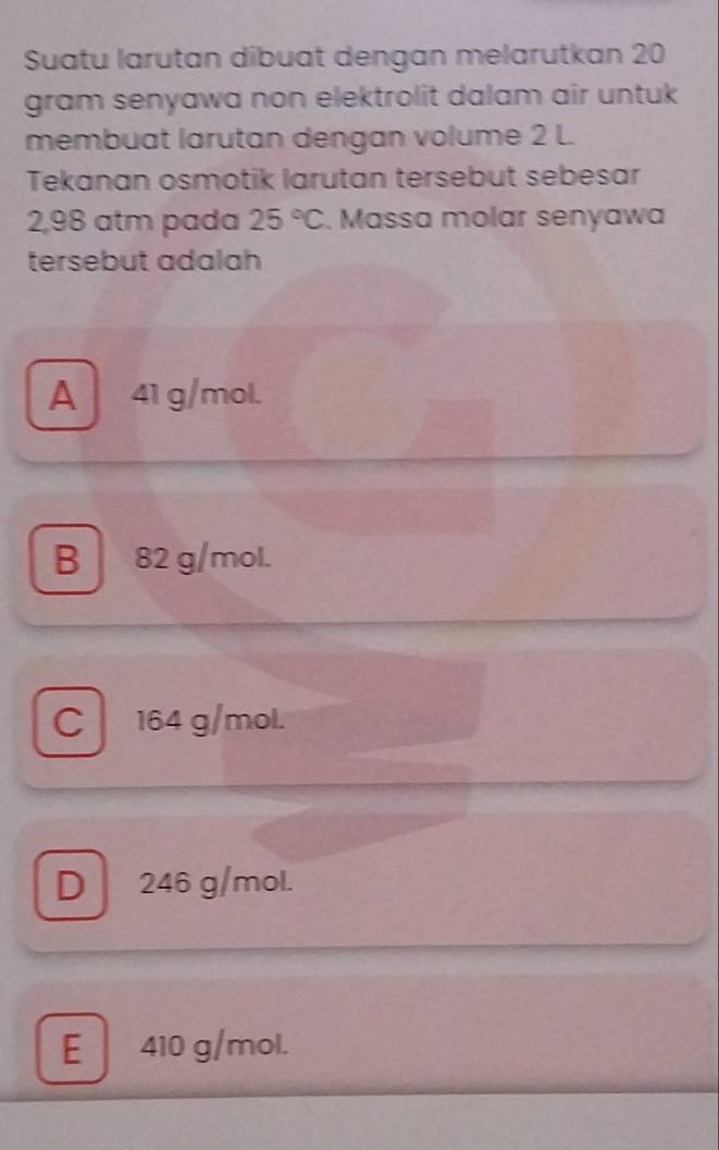 Suatu larutan dibuat dengan melarutkan 20
gram senyawa non elektrolit dalam air untuk
membuat larutan dengan volume 2 L.
Tekanan osmotik larutan tersebut sebesar
2,98 atm pada 25°C. Massa molar senyawa
tersebut adalah
A 41 g/mol.
B 82 g/mol.
C 164 g/mol.
D 246 g/mol.
E 410 g/mol.