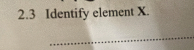 2.3 Identify element X. 
_