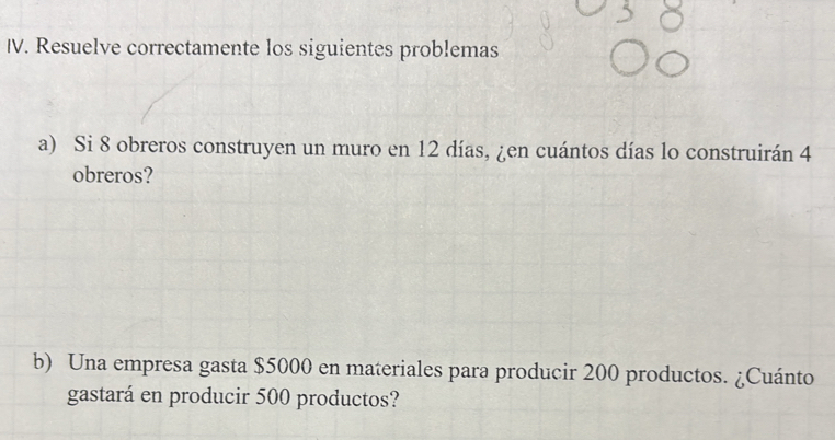 Resuelve correctamente los siguientes problemas 
a) Si 8 obreros construyen un muro en 12 días, ¿en cuántos días lo construirán 4
obreros? 
b) Una empresa gasta $5000 en materiales para producir 200 productos. ¿Cuánto 
gastará en producir 500 productos?