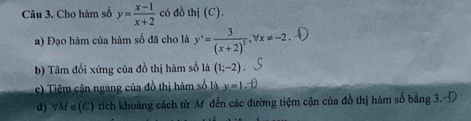 Cho hàm số y= (x-1)/x+2  có đồ thị (C). 
a) Đạo hàm của hảm số đã cho là y'=frac 3(x+2)^2, forall x!= -2. 
b) Tâm đối xứng của đồ thị hàm số là (1;-2)
c) Tiệm cận ngang của đồ thị hàm số là y=1
d) M∈ (C) tích khoảng cách từ M đến các đường tiệm cận của đồ thị hàm số bằng 3.-D