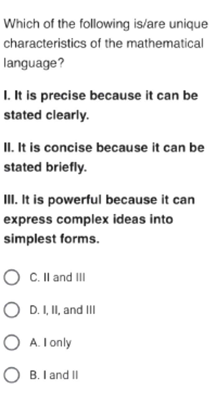 Which of the following is/are unique
characteristics of the mathematical
language?
I. It is precise because it can be
stated clearly.
II. It is concise because it can be
stated briefly.
III. It is powerful because it can
express complex ideas into
simplest forms.
C. II and III
D. I, II, and III
A. I only
B. I and II