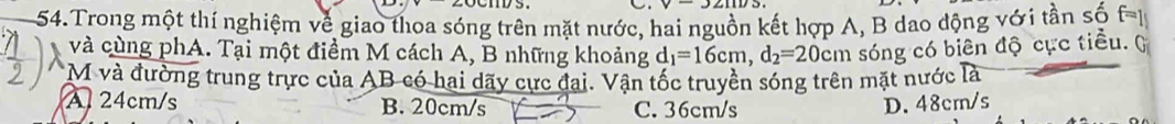 Trong một thí nghiệm về giao thoa sóng trên mặt nước, hai nguồn kết hợp A, B dao động với tần số f=1
và cùng phA. Tại một điểm M cách A, B những khoảng d_1=16cm, d_2=20cm sóng có biên độ cực tiểu. )
*M và đường trung trực của AB có hai dãy cực đại. Vận tốc truyền sóng trên mặt nước là
A 24cm/s B. 20cm/s C. 36cm/s D. 48cm/s