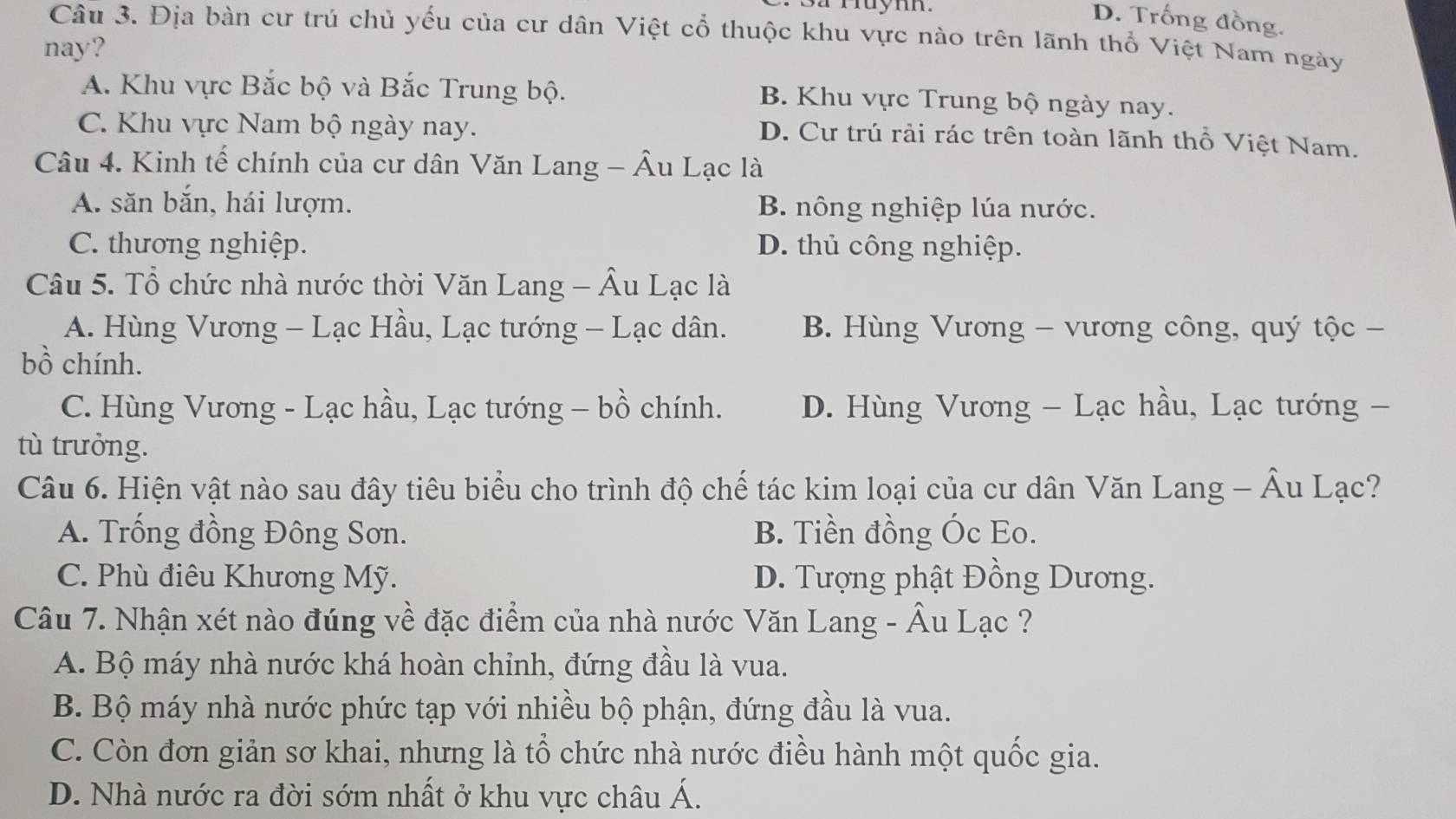 a ruym.
D. Trống đồng.
Câu 3. Địa bàn cư trú chủ yếu của cư dân Việt cổ thuộc khu vực nào trên lãnh thổ Việt Nam ngày
nay?
A. Khu vực Bắc bộ và Bắc Trung bộ. B. Khu vực Trung bộ ngày nay.
C. Khu vực Nam bộ ngày nay.
D. Cư trú rải rác trên toàn lãnh thổ Việt Nam.
Câu 4. Kinh tế chính của cư dân Văn Lang - Âu Lạc là
A. săn bắn, hái lượm. B. nông nghiệp lúa nước.
C. thương nghiệp. D. thủ công nghiệp.
Câu 5. Tổ chức nhà nước thời Văn Lang - Âu Lạc là
A. Hùng Vương - Lạc Hầu, Lạc tướng - Lạc dân. B. Hùng Vương - vương công, quý tộc -
bồ chính.
C. Hùng Vương - Lạc hầu, Lạc tướng - bồ chính. D. Hùng Vương - Lạc hầu, Lạc tướng -
tù trưởng.
Câu 6. Hiện vật nào sau đây tiêu biểu cho trình độ chế tác kim loại của cư dân Văn Lang - Âu Lạc?
A. Trống đồng Đông Sơn. B. Tiền đồng Óc Eo.
C. Phù điêu Khương Mỹ. D. Tượng phật Đồng Dương.
Câu 7. Nhận xét nào đúng về đặc điểm của nhà nước Văn Lang - Âu Lạc ?
A. Bộ máy nhà nước khá hoàn chỉnh, đứng đầu là vua.
B. Bộ máy nhà nước phức tạp với nhiều bộ phận, đứng đầu là vua.
C. Còn đơn giản sơ khai, nhưng là tổ chức nhà nước điều hành một quốc gia.
D. Nhà nước ra đời sớm nhất ở khu vực châu Á.