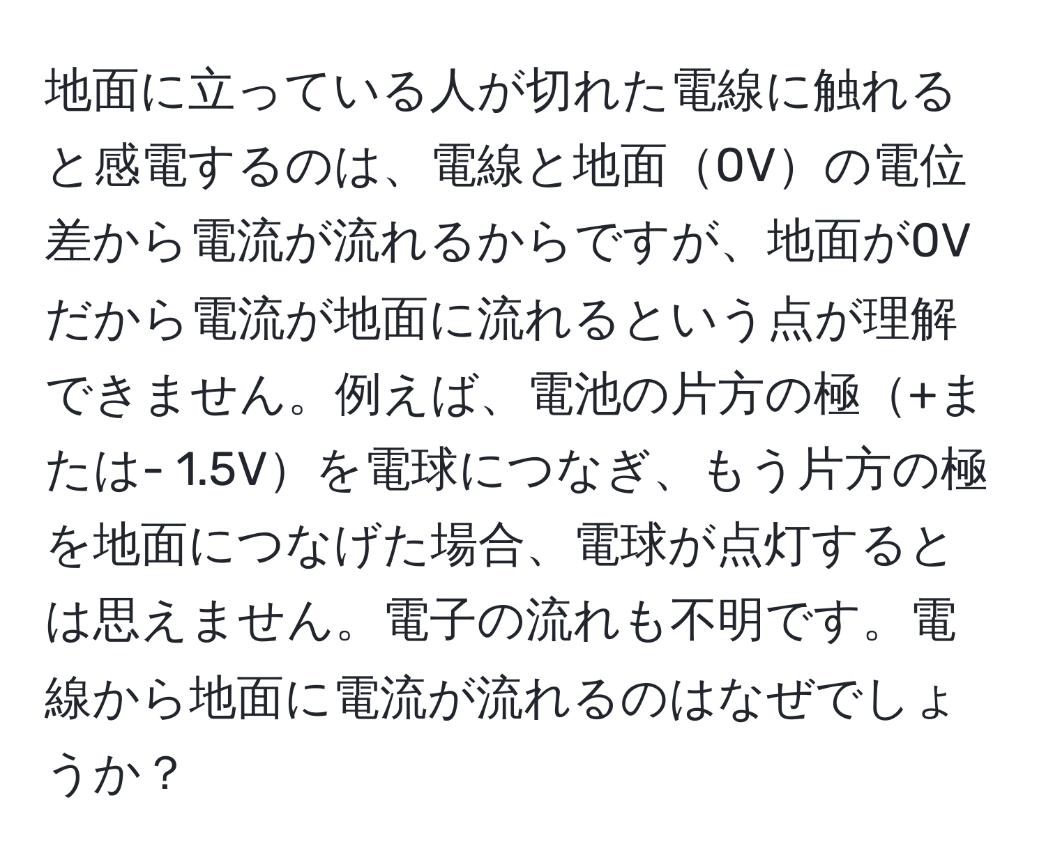 地面に立っている人が切れた電線に触れると感電するのは、電線と地面0Vの電位差から電流が流れるからですが、地面が0Vだから電流が地面に流れるという点が理解できません。例えば、電池の片方の極+または- 1.5Vを電球につなぎ、もう片方の極を地面につなげた場合、電球が点灯するとは思えません。電子の流れも不明です。電線から地面に電流が流れるのはなぜでしょうか？