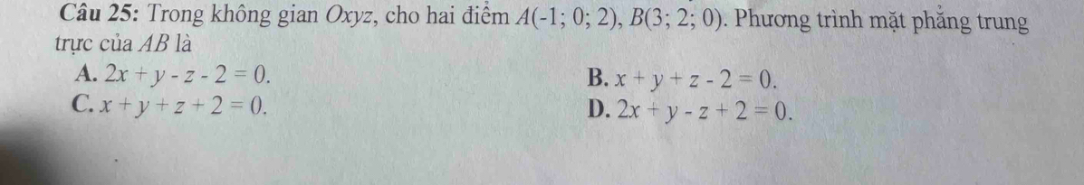 Trong không gian Oxyz, cho hai điểm A(-1;0;2), B(3;2;0). Phương trình mặt phăng trung
trực của AB là
A. 2x+y-z-2=0. B. x+y+z-2=0.
C. x+y+z+2=0. D. 2x+y-z+2=0.