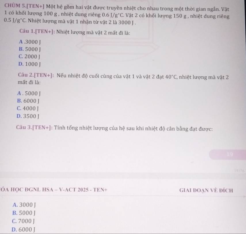 CHÜM 5.[TEN+] Một hệ gồm hai vật được truyền nhiệt cho nhau trong một thời gian ngắn. Vật
1 có khối lượng 100 g , nhiệt dung riêng 0.6J/g°C. Vật 2 có khối lượng 150 g , nhiệt dung riêng
0.5J/g°C 7. Nhiệt lượng mà vật 1 nhận từ vật 2 là 3000 J.
Câu 1. IT EN + ]: Nhiệt lượng mà vật 2 mất đi là:
A . 3000 J
B. 5000 J
C. 2000 J
D. 1000 J
Câu 2. [TEN+] : Nếu nhiệt độ cuối cùng của vật 1 và vật 2 đạt 40°C , nhiệt lượng mà vật 2
mất đi là:
A . 5000 J
B. 6000 J
C. 4000 J
D. 3500 J
Câu 3.[TEN+]: Tính tổng nhiệt lượng của hệ sau khi nhiệt độ cân bằng đạt được:
19
19/76
ÓA HQC ĐGNL HSA - V-ACT 2025 - TEN+ GIAI ĐOẠN VÊ đÍch
A. 3000 J
B. 5000 J
C. 7000 J
D. 6000 J
