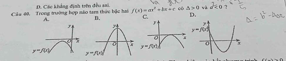 D. Các khẳng định trên đều sai.
Câu 40. Trong trường hợp nào tam thức bậc hai f(x)=ax^2+bx+c có △ >0 và a<0</tex> ?
D.
A.
B.
C.
((x)>0