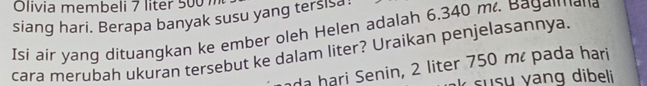 Olivia membeli 7 liter 500m
siang hari. Berapa banyak susu yang tersis a 
Isi air yang dituangkan ke ember oleh Helen adalah 6.340 m. Bagaimana 
cara merubah ukuran tersebut ke dalam liter? Uraikan penjelasannya. 
da hari Senin, 2 liter 750 mé pada hari 
s u s u yang dibeli