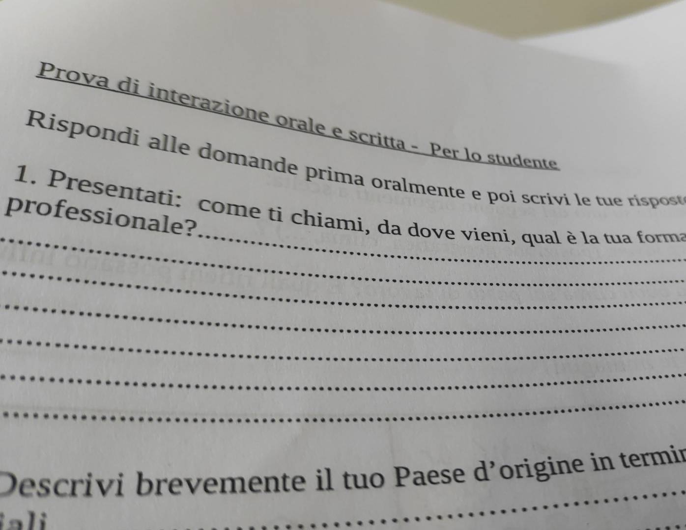 Prova di interazione orale e scritta - Per lo studente 
Rispondi alle domande prima oralmente e poi scrivi le tue rispost 
_ 
_ 
1. Presentati: come ti chiami, da dove vieni, qual è la tua forma 
professionale? 
_ 
_ 
_ 
_ 
_ 
Descrivi brevemente il tuo Paese d’origine in termin 
a i 
_