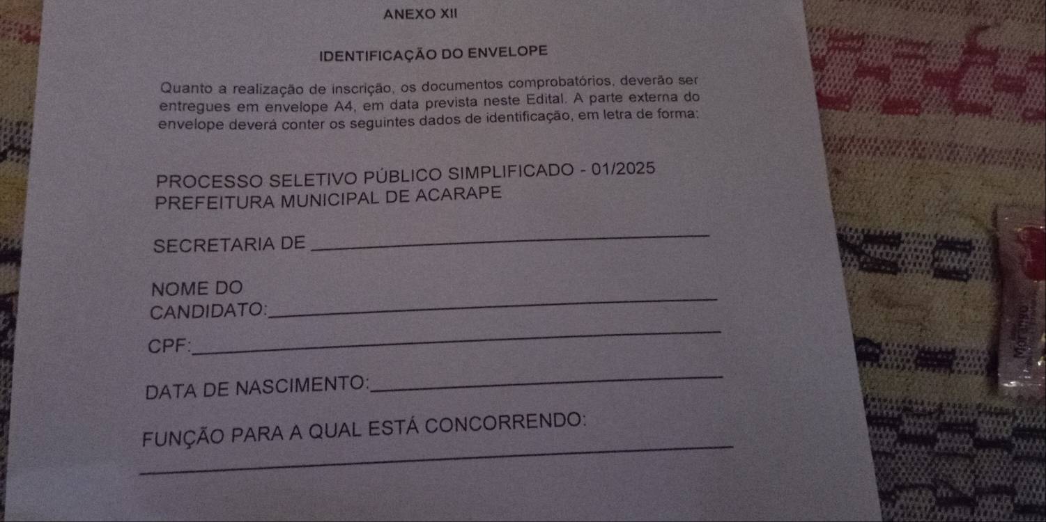 ANEXO XII 
IDENTIFICAÇÃO DO ENVELOPE 
Quanto a realização de inscrição, os documentos comprobatórios, deverão ser 
entregues em envelope A4, em data prevista neste Edital. A parte externa do 
envelope deverá conter os seguintes dados de identificação, em letra de forma: 
PROCESSO SELETIVO PÚBLICO SIMPLIFICADO - 01/2025 
PREFEITURA MUNICIPAL DE ACARAPE 
SECRETARIA DE 
_ 
_ 
NOME DO 
_ 
CANDIDATO: 
CPF: 
DATA DE NASCIMENTO: 
_ 
_ 
FUNÇÃO PARA A QUAL ESTÁ CONCORRENDO: