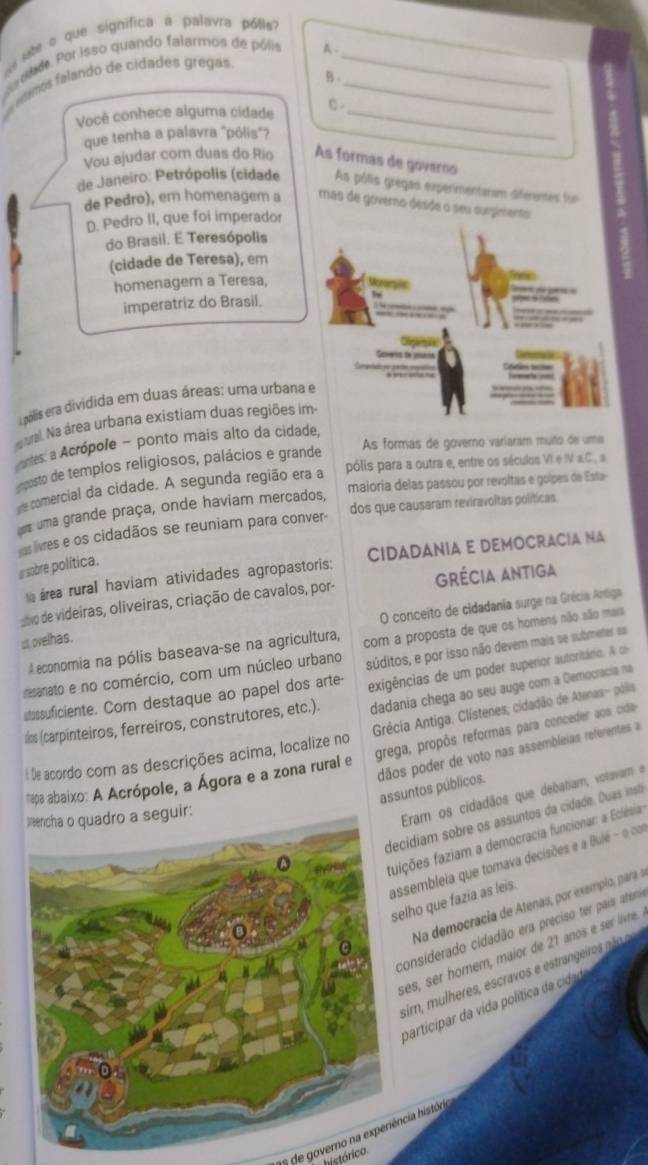 as abe o que significa a palavra pólis?_
r aade Por isso quando falarmos de pólis A ._
B
seros falando de cidades gregas
Você conhece alguma cidade C。_
que tenha a palavra "pólis"?
Vou ajudar com duas do Rio As formas de governo
de Janeiro: Petrópolis (cidade As pôlis gregas experimentaram diferentes for
de Pedro), em homenagem a mas de governo desde o seu surgmento 
D. Pedro II, que foi imperador
do Brasil. E Teresópolis
(cidade de Teresa), em
homenagem a Teresa,
imperatriz do Brasil.
e pólis era dividida em duas áreas: uma urbana
val Na área urbana existiam duas regiões i
As formas de governo váriaram muño de uma
aes a Acrópole - ponto mais alto da cidade,
pólis para a outra e, entre os séculos VI e IV a.C., a
eposto de templos religiosos, palácios e grande
maioria delas passou por revoltas e golpes de Esta
e comercial da cidade. A segunda região era a
uma grande praça, onde haviam mercados,
aslvres e os cidadãos se reuniam para conver- dos que causaram reviravoltas políticas
área rural haviam atividades agropastoris: CIDADANIA E DEMOCRACIA NA
a sobre política.
svo de videiras, oliveiras, criação de cavalos, por- grécia Antiga
O conceito de cidadania surge na Grécia Antiga
: ovelhas.
A economia na pólis baseava-se na agricultura,
resanato e no comércio, com um núcleo urbano com a proposta de que os homens não aão mais
uossuficiente. Com destaque ao papel dos arte- súditos, e por isso não devem mais se submeter sa
dadania chega ao seu auge com a Democracia na
slos (carpinteiros, ferreiros, construtores, etc.). exigências de um poder superior autoritário. A c
Grécia Antiga. Clístenes, cidadão de Atenas- pólis
grega, propôs reformas para conceder aos cida
De acordo com as descrições acima, localize no
dãos poder de voto nas assembleias referentes a assuntos públicos.
* apa abaixo: A Acrópole, a Ágora e a zona rural e
cidiam sobre os assuntos da cidade. Duas ins
eguir:
Eram os cidadãos que debatiam, votavam e
ições faziam a democracia funcionar: a Eclésia
ssembleia que tomava decisões e a Bulé - o com
elho que fazia as leis.
Na democracia de Atenas, por exempio, para a
considerado cidadão era preciso ter pais atem
ses, ser homem, maior de 21 anos e ser livre.
sim, mulheres, escravos e estrangeiro nã o
participar da vida política d cida
de govemo na experiência histón
histórico.