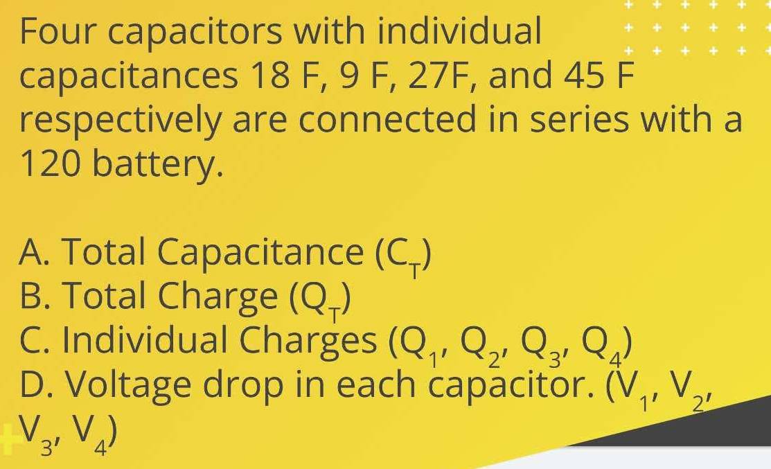 Four capacitors with individual 
capacitances 18 F, 9 F, 27F, and 45 F
respectively are connected in series with a
120 battery. 
A. Total Capacitance (C₊) 
B. Total Charge ( * 7
C. Individual Charges (Q_1,Q_2,Q_3,Q_4)
D. Voltage drop in each capacitor. (V_1, V_2,
V_3, V_4)