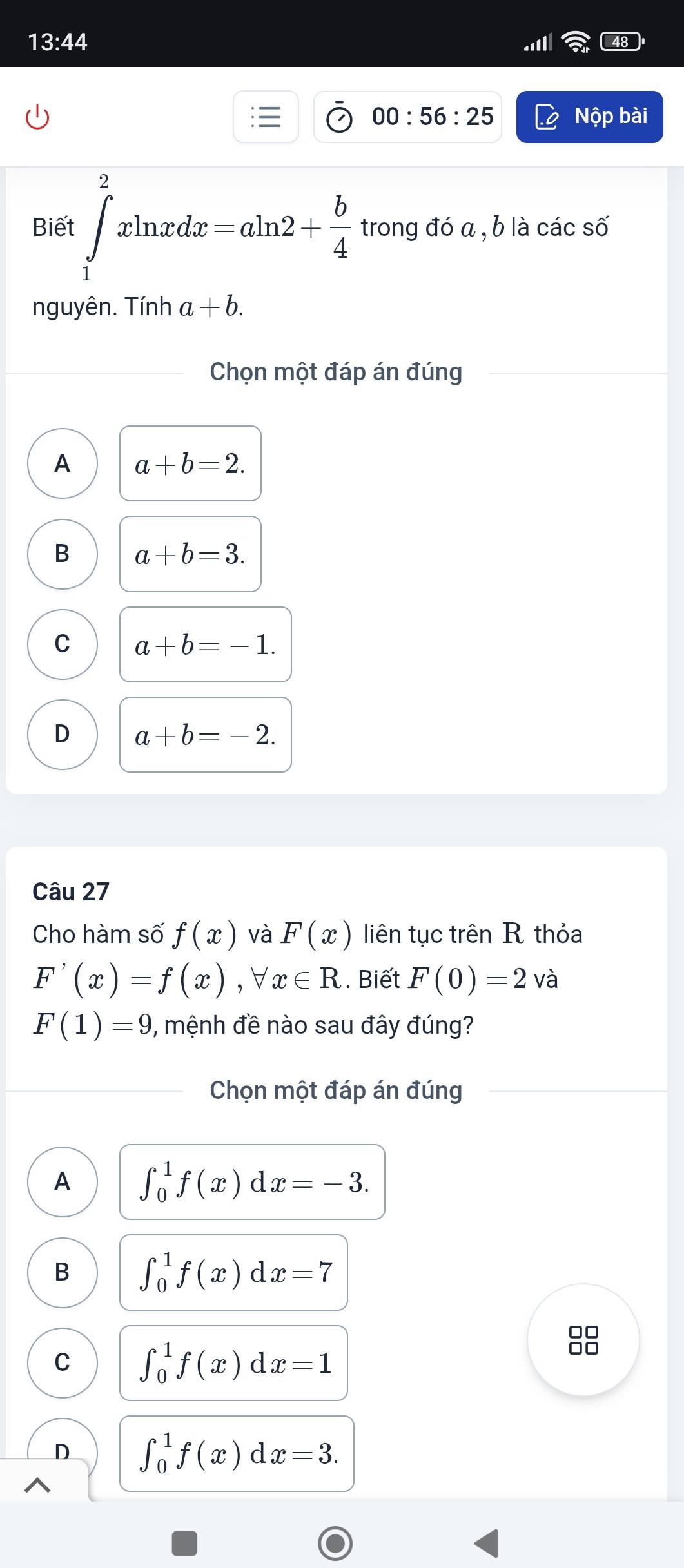 13:44 
00:56:25 Nộp bài
Biết ∈tlimits _1^(2xln xdx=aln 2+frac b)4 trong đó a , b là các số
nguyên. Tính a+b. 
Chọn một đáp án đúng
A a+b=2.
B a+b=3.
C a+b=-1.
D a+b=-2. 
Câu 27
Cho hàm số f(x) và F(x) liên tục trên R thỏa
F'(x)=f(x), forall x∈ R. Biết F(0)=2 và
F(1)=9 7, mệnh đề nào sau đây đúng?
Chọn một đáp án đúng
A ∈t _0^1f(x)dx=-3.
B ∈t _0^1f(x)dx=7
C ∈t _0^1f(x)dx=1
8
D ∈t _0^1f(x)dx=3.