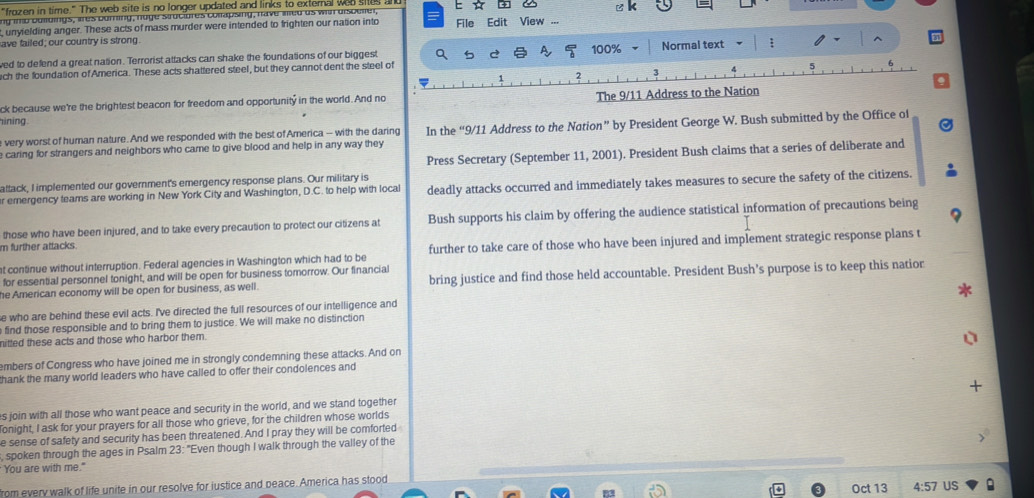 "frozen in time." The web site is no longer updated and links to exteral wap shus 
ng inb bulldings, ares buring, nuge struciores collapsing, have ied as with dispesier a File Edit View ...
unyfelding anger. These acts of mass murder were intended to frighten our nation into
ave failed; our country is strong
ved to defend a great nation. Terrorist attacks can shake the foundations of our biggest a A 100% Normal text
ch the foundation of America. These acts shattered steel, but they cannot dent the steel of
ck because we're the brightest beacon for freedom and opportunity in the world. And no The 9/11 Address to the Nation
ining.
e caring for strangers and neighbors who came to give blood and help in any way they In the “9/11 Address to the Nation” by President George W. Bush submitted by the Office of
e very worst of human nature. And we responded with the best of America - with the daring
Press Secretary (September 11, 2001). President Bush claims that a series of deliberate and
attack, I implemented our government's emergency response plans. Our military is
r emergency teams are working in New York City and Washington, D.C. to help with local deadly attacks occurred and immediately takes measures to secure the safety of the citizens.
those who have been injured, and to take every precaution to protect our citizens at Bush supports his claim by offering the audience statistical information of precautions being
m further attacks.
at continue without interruption. Federal agencies in Washington which had to be further to take care of those who have been injured and implement strategic response plans t
for essential personnel tonight, and will be open for business tomorrow. Our financial
he American economy will be open for business, as well. bring justice and find those held accountable. President Bush’s purpose is to keep this natior
e who are behind these evil acts. I've directed the full resources of our intelligence and
e find those responsible and to bring them to justice. We will make no distinction
nitted these acts and those who harbor them.
embers of Congress who have joined me in strongly condemning these attacks. And on
thank the many world leaders who have called to offer their condolences and
s join with all those who want peace and security in the world, and we stand together
Tonight, I ask for your prayers for all those who grieve, for the children whose worlds
e sense of safety and security has been threatened. And I pray they will be comforted
, spoken through the ages in Psalm 23: "Even though I walk through the valley of the
You are with me."
Oct 13 US
from every walk of life unite in our resolve for iustice and peace. America has stood